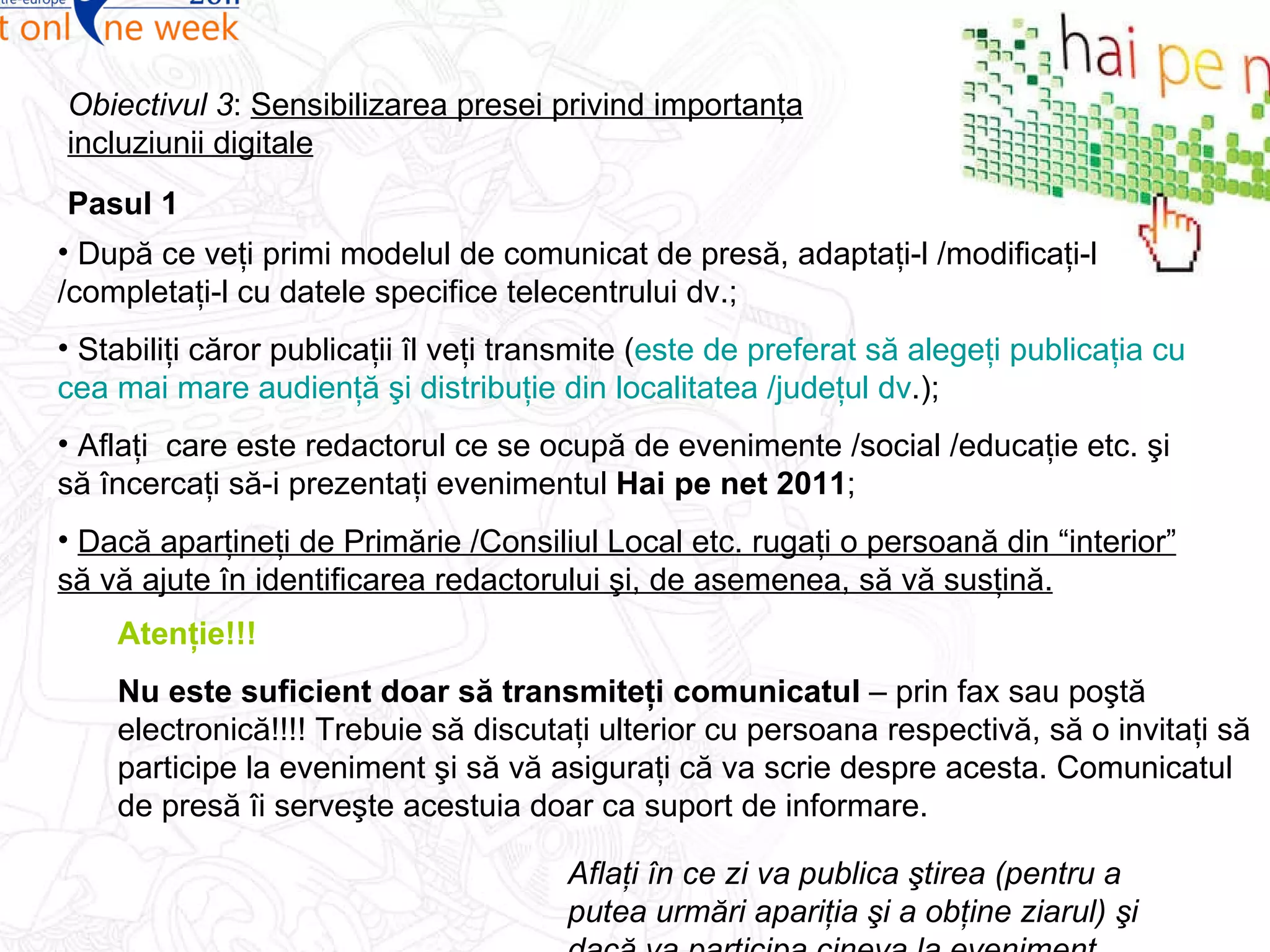 Pasul 1 Obiectivul 3 :  Sensibilizarea presei privind importanţa incluziunii digitale După ce veţi primi modelul de comunicat de presă, adaptaţi-l /modificaţi-l /completaţi-l cu datele specifice telecentrului dv.; Stabiliţi căror publicaţii îl veţi transmite ( este de preferat să alegeţi publicaţia cu cea mai mare audienţă şi distribuţie din localitatea /judeţul dv .); Aflaţi  care este redactorul ce se ocupă de evenimente /social /educaţie etc. şi să încercaţi să-i prezentaţi evenimentul  Hai pe net 2011 ;  Dacă aparţineţi de Primărie /Consiliul Local etc. rugaţi o persoană din “interior” să vă ajute în identificarea redactorului şi, de asemenea, să vă susţină. Atenţie!!! Nu este suficient doar să transmiteţi comunicatul  – prin fax sau poştă electronică!!!! Trebuie să discutaţi ulterior cu persoana respectivă, să o invitaţi să participe la eveniment şi să vă asiguraţi că va scrie despre acesta. Comunicatul de presă îi serveşte acestuia doar ca suport de informare. Aflaţi în ce zi va publica ştirea (pentru a putea urmări apariţia şi a obţine ziarul) şi dacă va participa cineva la eveniment. 