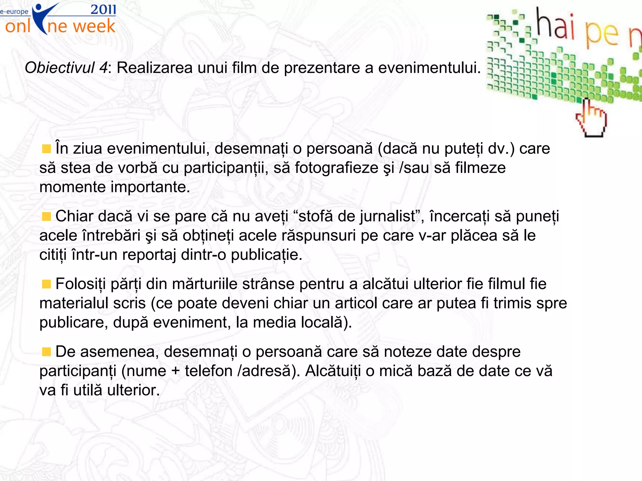 În ziua evenimentului, desemnaţi o persoană (dacă nu puteţi dv.) care să stea de vorbă cu participanţii, să fotografieze şi /sau să filmeze momente importante. Chiar dacă vi se pare că nu aveţi “stofă de jurnalist”, încercaţi să puneţi acele întrebări şi să obţineţi acele răspunsuri pe care v-ar plăcea să le citiţi într-un reportaj dintr-o publicaţie.  Folosiţi părţi din mărturiile strânse pentru a alcătui ulterior fie filmul fie materialul scris (ce poate deveni chiar un articol care ar putea fi trimis spre publicare, după eveniment, la media locală).  De asemenea, desemnaţi o persoană care să noteze date despre participanţi (nume  +  telefon /adresă). Alcătuiţi o mică bază de date ce vă va fi utilă ulterior. Obiectivul 4 : R ealizarea unui film de prezentare a evenimentului . 