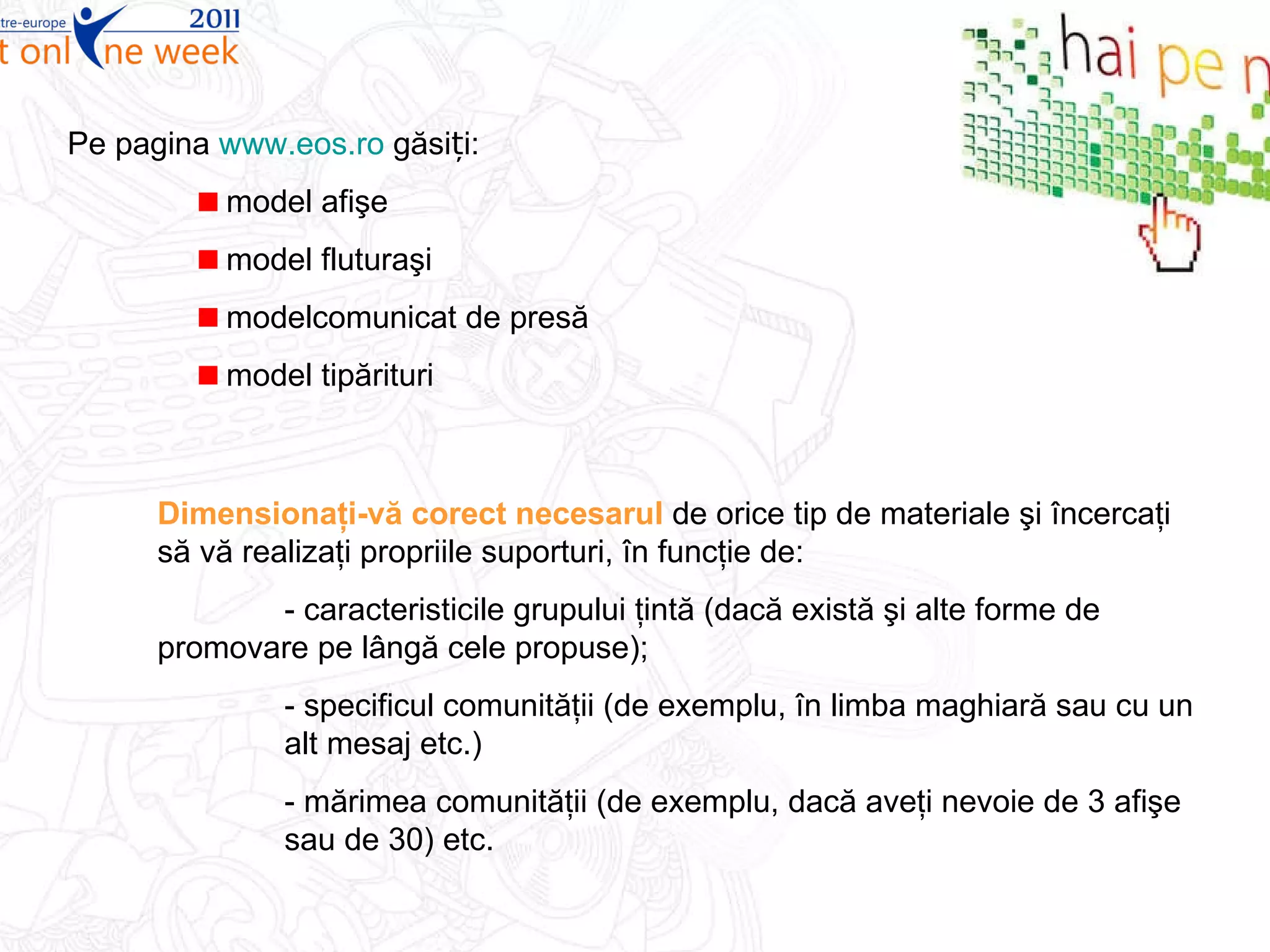 Pe pagina  www.eos.ro  găsiți: model afişe model fluturaşi modelcomunicat de presă  model tipărituri Dimensionaţi-vă corect necesarul  de orice tip de materiale şi încercaţi să vă realizaţi propriile suporturi, în funcţie de:  - caracteristicile grupului ţintă (dacă există şi alte forme de  promovare pe lângă cele propuse); - specificul comunităţii (de exemplu, în limba maghiară sau cu un  alt mesaj etc.) - mărimea comunităţii (de exemplu, dacă aveţi nevoie de 3 afişe  sau de 30) etc. 