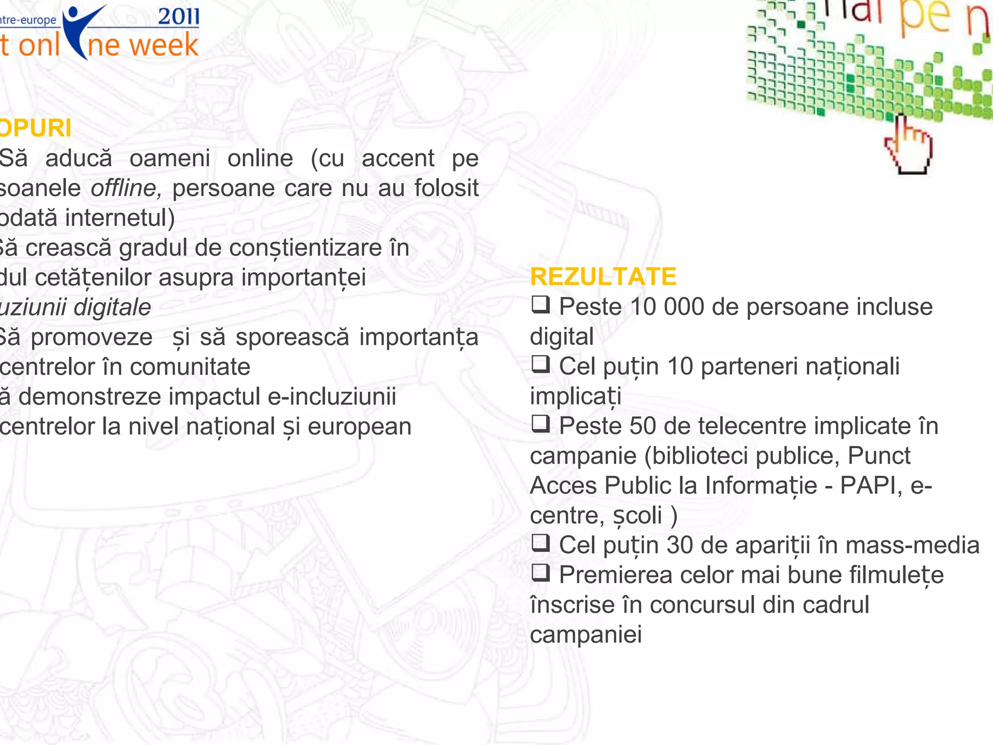 SCOPURI Să aducă oameni online (cu accent pe persoanele  offline,  persoane care nu au folosit niciodată internetul)  Să crească gradul de conștientizare în rândul cetățenilor asupra importanței  incluziunii digitale  Să promoveze  și să sporească importanța telecentrelor în comunitate  Să demonstreze impactul e-incluziunii telecentrelor la nivel național și european REZULTATE Peste 10 000 de persoane incluse digital  Cel puțin 10 parteneri naționali implicați  Peste 50 de telecentre implicate în campanie (biblioteci publice, Punct Acces Public la Informație - PAPI, e-centre, școli ) Cel puțin 30 de apariții în mass-media Premierea celor mai bune filmulețe înscrise în concursul din cadrul campaniei 