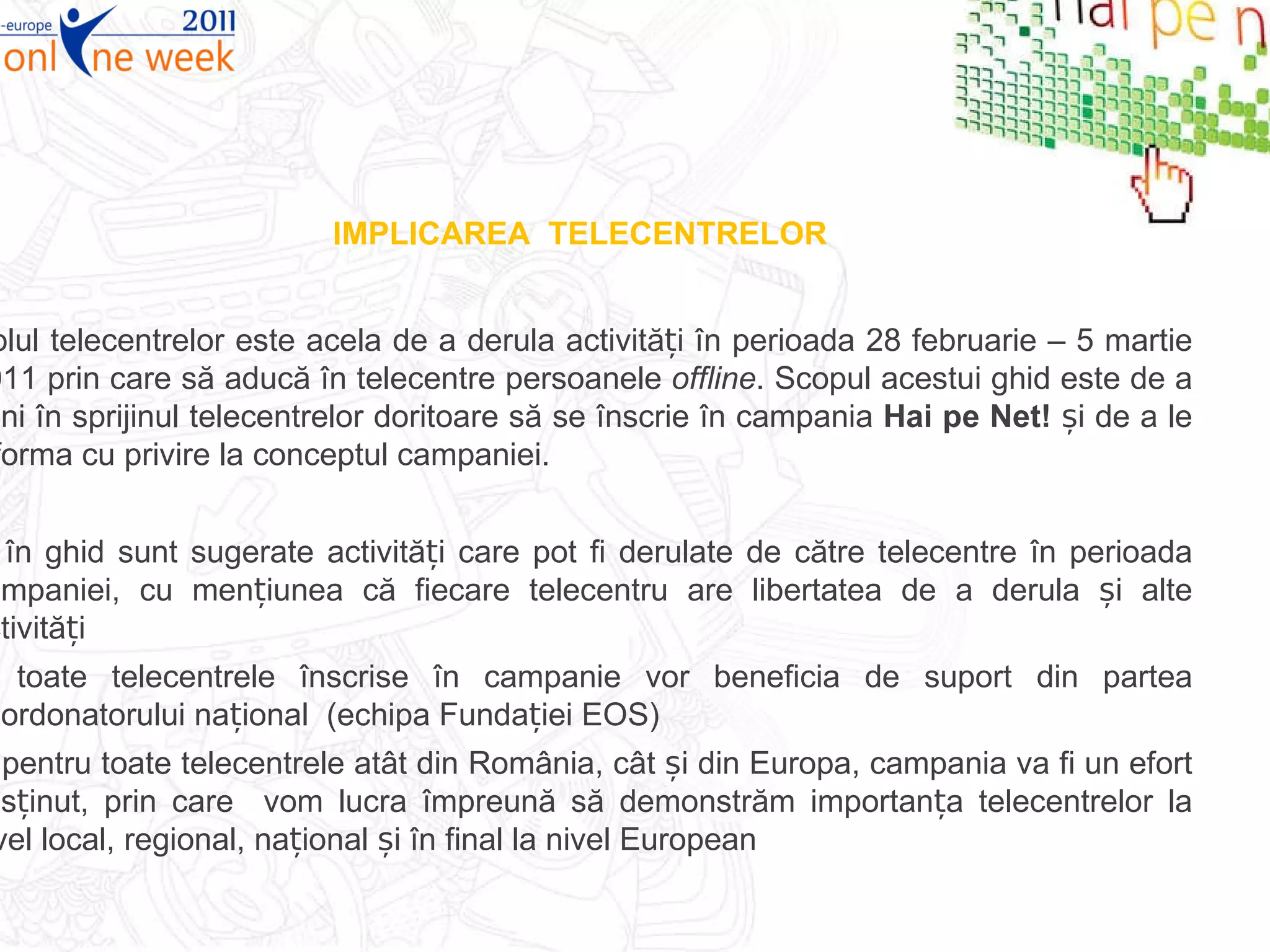 IMPLICAREA  TELECENTRELOR Rolul telecentrelor este acela de a derula activități în perioada 28 februarie – 5 martie 2011 prin care să aducă în telecentre persoanele  offline . Scopul acestui ghid este de a veni în sprijinul telecentrelor doritoare să se înscrie în campania  Hai pe Net!  și de a le informa cu privire la conceptul campaniei. în ghid sunt sugerate activități care pot fi derulate de către telecentre în perioada campaniei, cu mențiunea că fiecare telecentru are libertatea de a derula și alte activități toate telecentrele înscrise în campanie vor beneficia de suport din partea coordonatorului național  (echipa Fundației EOS) pentru toate telecentrele atât din România, cât și din Europa, campania va fi un efort susținut, prin care  vom lucra împreună să demonstrăm importanța telecentrelor la nivel local, regional, național și în final la nivel European 