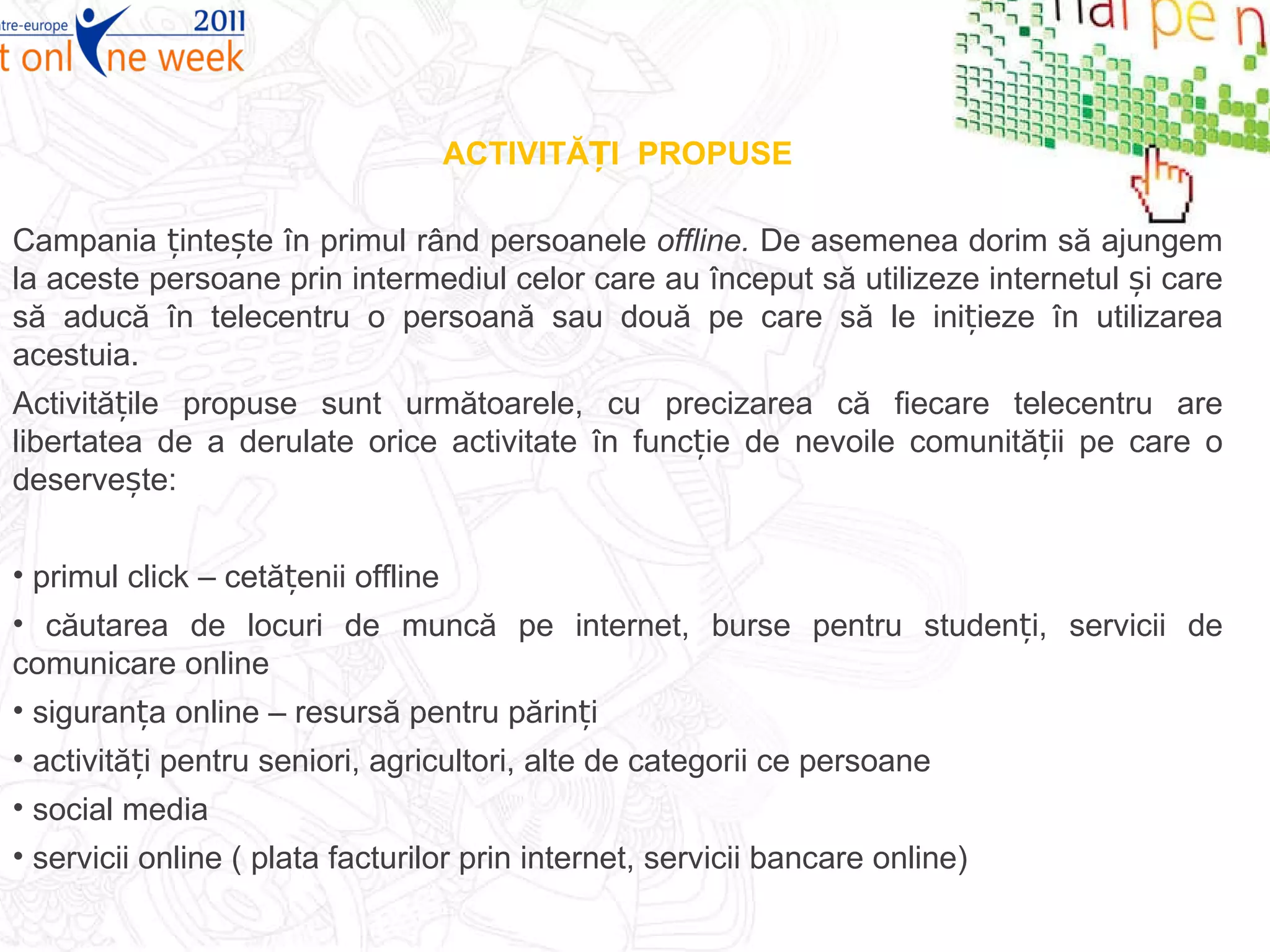 ACTIVITĂȚI  PROPUSE Campania țintește în primul rând persoanele  offline.  De asemenea dorim să ajungem la aceste persoane prin intermediul celor care au început să utilizeze internetul și care să aducă în telecentru o persoană sau două pe care să le inițieze în utilizarea acestuia. Activitățile propuse sunt următoarele, cu precizarea că fiecare telecentru are libertatea de a derulate orice activitate în funcție de nevoile comunității pe care o deservește : primul click – cetățenii offline căutarea de locuri de muncă pe internet, burse pentru studenți, servicii de comunicare online siguranța online – resursă pentru părinți  activități pentru seniori, agricultori, alte de categorii ce persoane social media  servicii online ( plata facturilor prin internet, servicii bancare online) 