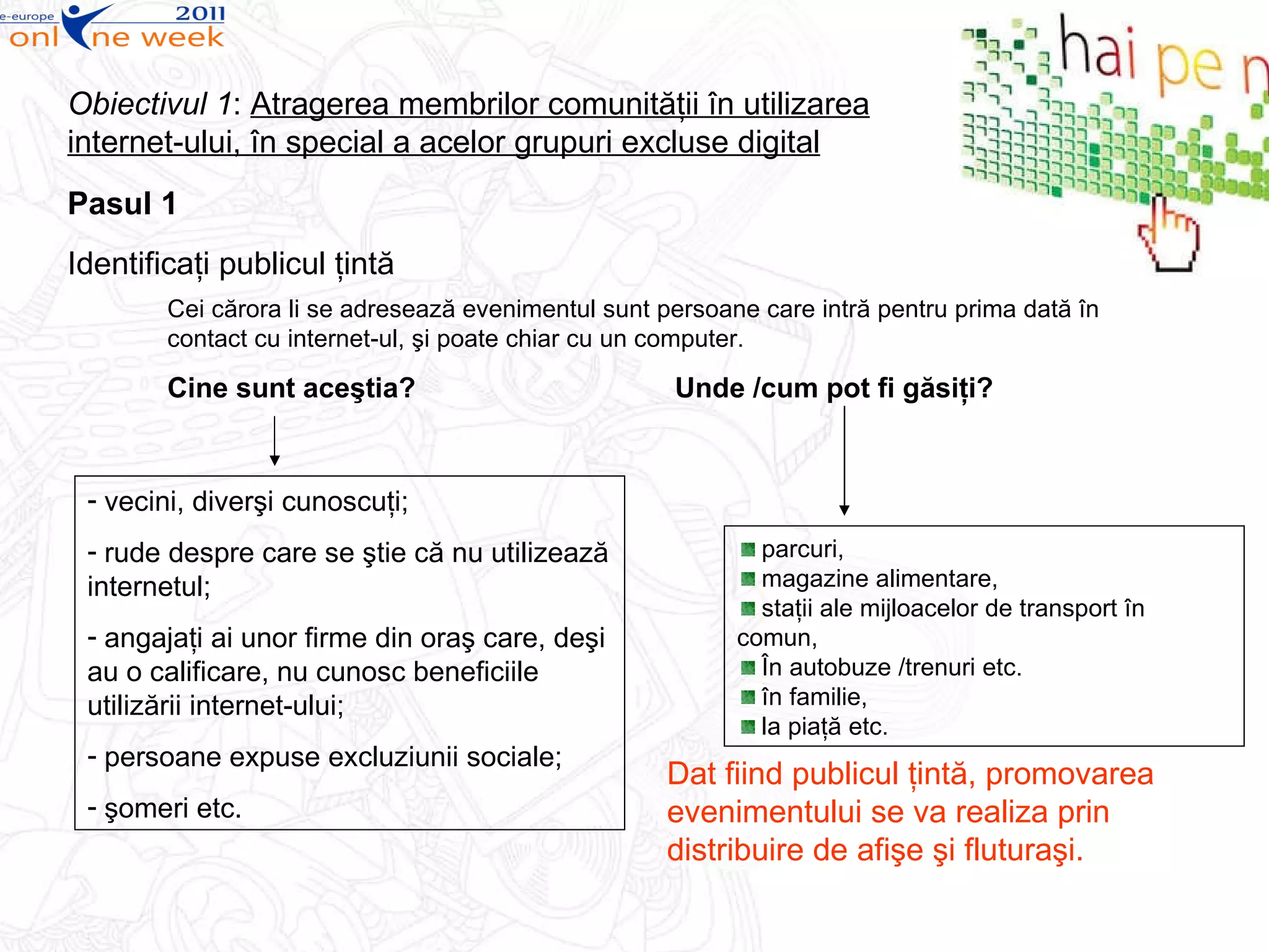 Pasul 1 Identifica ţi  publicul  ţintă Cei cărora li se adresează evenimentul sunt persoane care intră pentru prima dată în contact cu internet-ul, şi poate chiar cu un computer. Cine sunt aceştia?   Unde /cum pot fi găsiţi? Obiectivul 1 :  Atragerea membrilor comunităţii în utilizarea internet-ului, în special a acelor grupuri excluse digital parcuri,  magazine alimentare, staţii ale mijloacelor de transport în comun,  În autobuze /trenuri etc. în familie,  la piaţă etc. vecini, diverşi cunoscuţi; rude despre care se ştie că nu utilizează internetul; angajaţi ai unor firme din oraş care, deşi au o calificare, nu cunosc beneficiile utilizării internet-ului;  persoane expuse excluziunii sociale; şomeri etc. Dat fiind publicul ţintă, promovarea evenimentului se va realiza prin distribuire de afişe şi fluturaşi. 