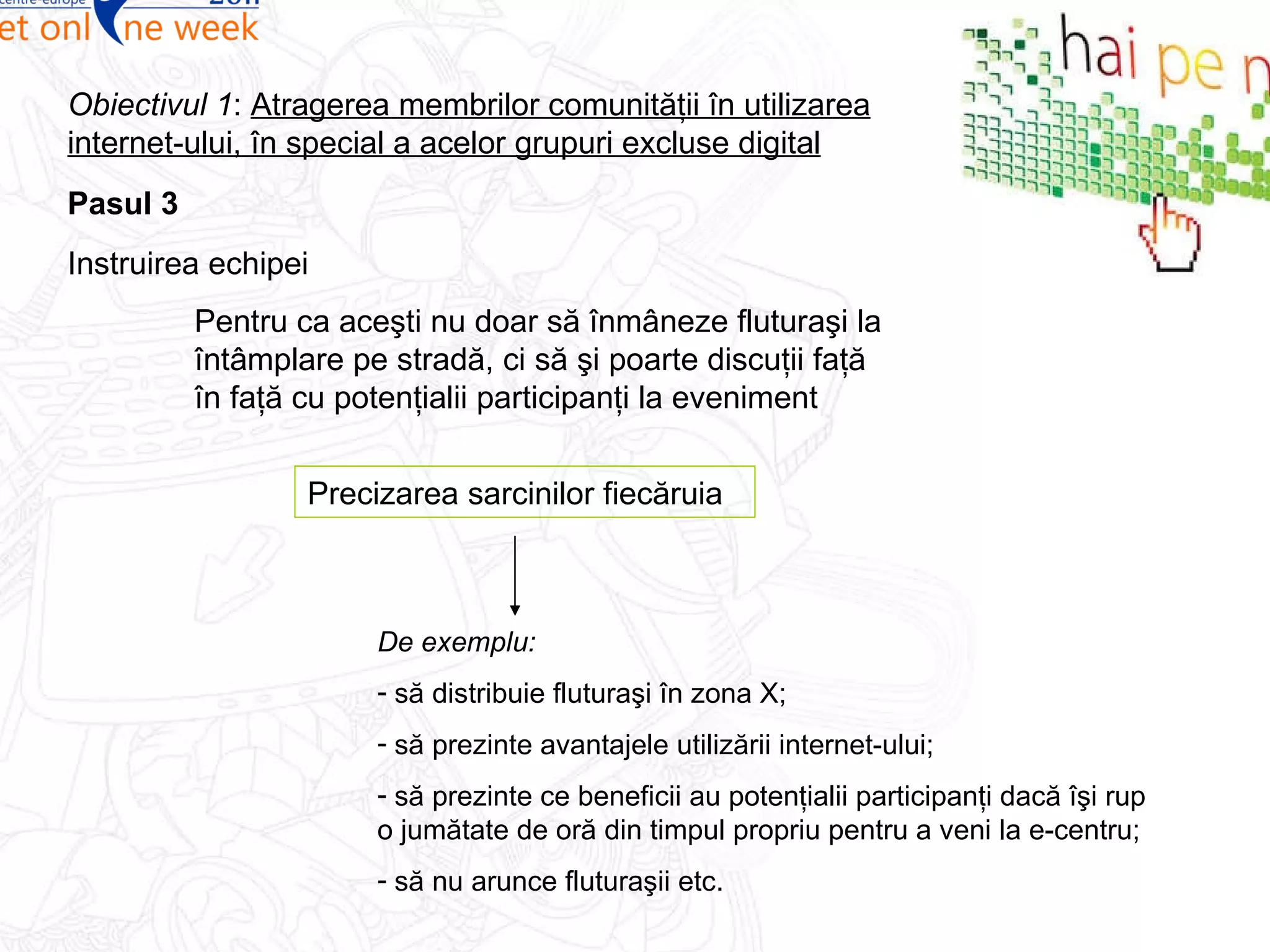 Pasul  3 Obiectivul 1 :  Atragerea membrilor comunităţii în utilizarea internet-ului, în special a acelor grupuri excluse digital Instruirea echipei Pentru ca aceşti nu doar să înmâneze fluturaşi la întâmplare pe stradă, ci să şi poarte discuţii faţă în faţă cu potenţialii participanţi la eveniment Precizarea sarcinilor fiecăruia De exemplu: să distribuie fluturaşi în zona X; să prezinte avantajele utilizării internet-ului; să prezinte ce beneficii au potenţialii participanţi dacă îşi rup o jumătate de oră din timpul propriu pentru a veni la e-centru; să nu arunce fluturaşii etc. 