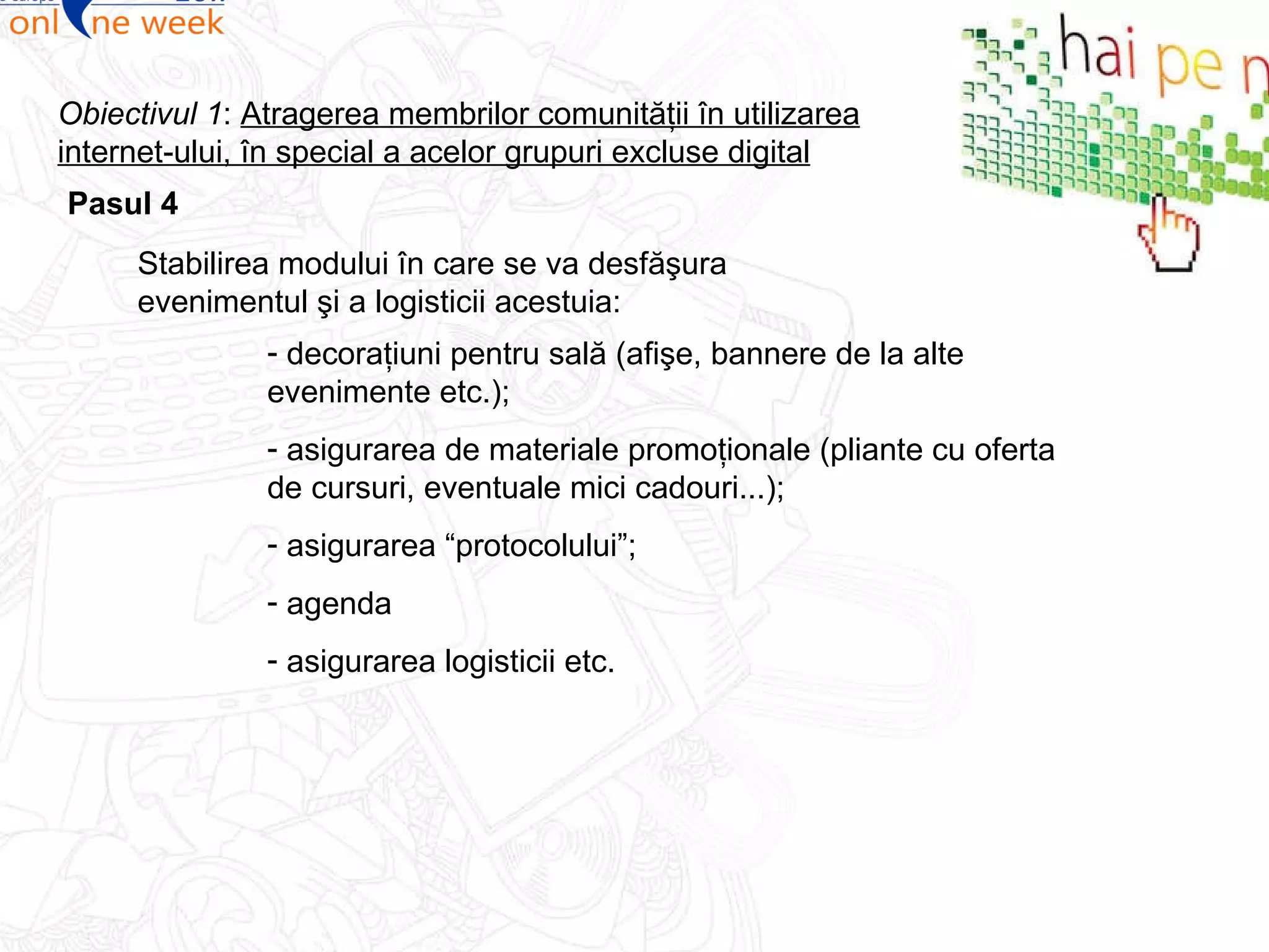 Pasul  4 Obiectivul 1 :  Atragerea membrilor comunităţii în utilizarea internet-ului, în special a acelor grupuri excluse digital Stabilirea modului în care se va desfăşura evenimentul şi a logisticii acestuia : decoraţiuni pentru sală (afişe, bannere de la alte evenimente etc.); asigurarea de materiale promoţionale (pliante cu oferta de cursuri, eventuale mici cadouri...); asigurarea “protocolului”; agenda asigurarea logisticii etc. 