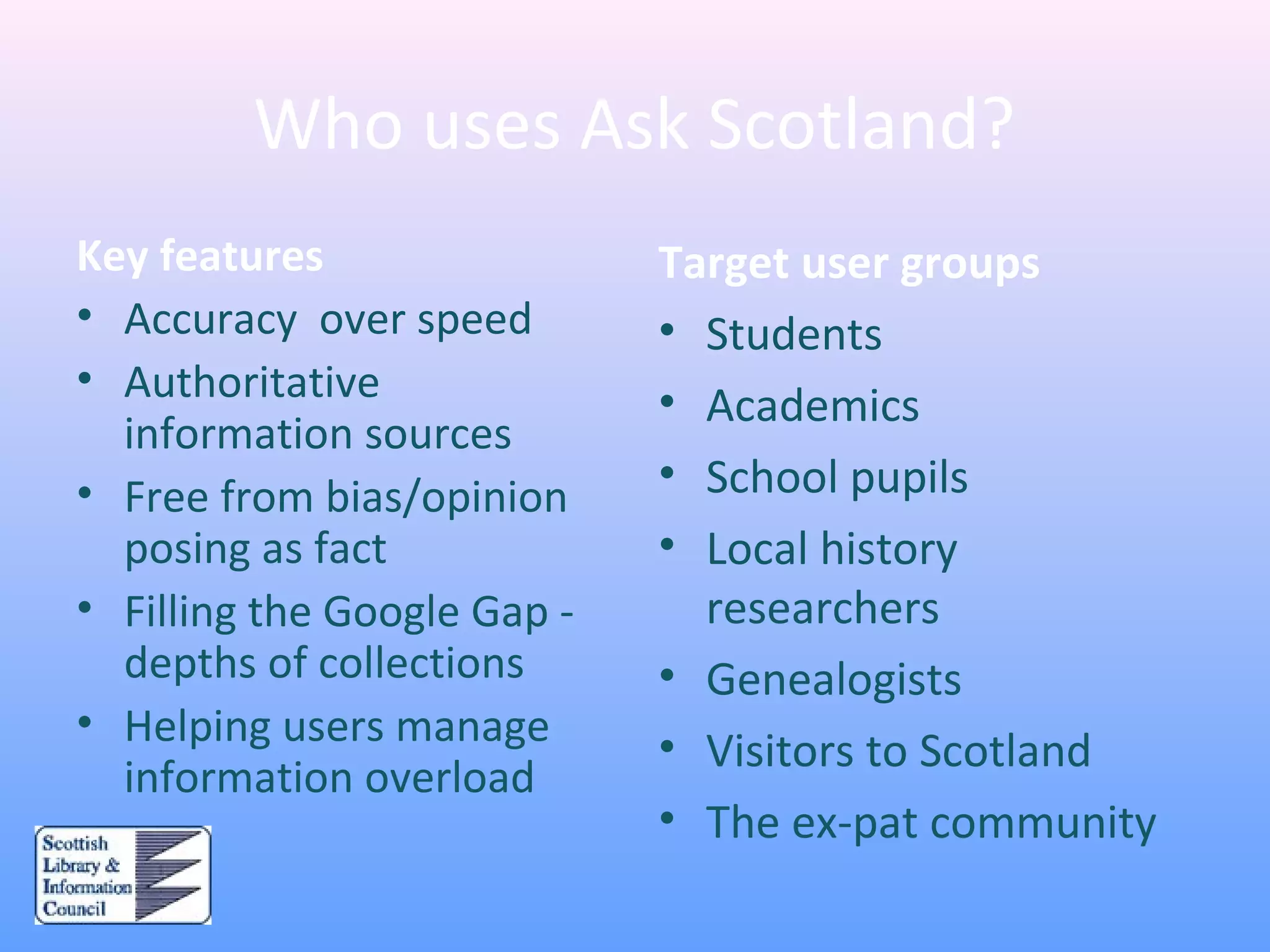 Who uses Ask Scotland?
Key features
• Accuracy over speed
• Authoritative
information sources
• Free from bias/opinion
posing as fact
• Filling the Google Gap -
depths of collections
• Helping users manage
information overload
Target user groups
• Students
• Academics
• School pupils
• Local history
researchers
• Genealogists
• Visitors to Scotland
• The ex-pat community
 