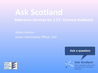 Ask Scotland
Reference Services for a 21st
Century Audience
Gillian Hanlon
Senior Information Officer, SLIC
 