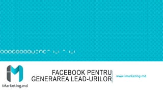 FACEBOOK PENTRU
GENERAREA LEAD-URILOR
www.imarketing.md
 