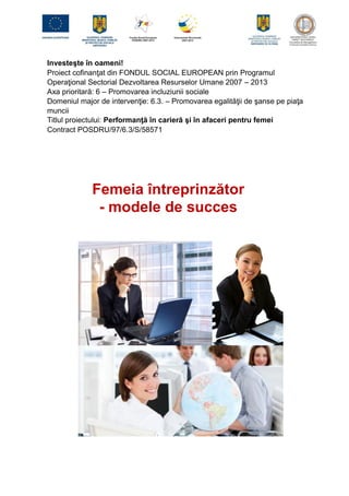 Investeşte în oameni!
Proiect cofinanţat din FONDUL SOCIAL EUROPEAN prin Programul
Operaţional Sectorial Dezvoltarea Resurselor Umane 2007 – 2013
Axa prioritară: 6 – Promovarea incluziunii sociale
Domeniul major de intervenţie: 6.3. – Promovarea egalităţii de şanse pe piaţa
muncii
Titlul proiectului: Performanţă în carieră şi în afaceri pentru femei
Contract POSDRU/97/6.3/S/58571
Femeia întreprinzător
- modele de succes
 