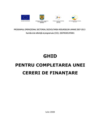 PROGRAMUL OPERAłIONAL SECTORIAL DEZVOLTAREA RESURSELOR UMANE 2007-2013
           Numărul de referinŃă al programului (CCI): 2007RO051PO001




                               GHID
 PENTRU COMPLETAREA UNEI
        CERERI DE FINANłARE




                                 Iulie 2008
 