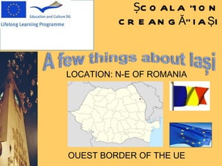 ȘCOALA  “ ION  C REANGĂ ” IA Ş I LOCATION: N-E OF ROMANIA OUEST BORDER OF THE UE 