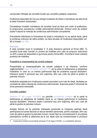 10
comerciale înfiinţate de consiliile locale sau consiliile judeţene respective.
Încălcarea dispoziției de mai sus atrage încetarea de drept a mandatului de ales local
la data încheierii contractelor.
Constatarea încetării mandatului de consilier local se face prin ordin al prefectului,
la propunerea secretarului unităţii administrativ-teritoriale. Ordinul emis de prefect
poate fi atacat la instanţa de contencios administrativ competentă.
Prevederile referitoare la încheierea de drept a mandatului nu se aplică dacă, până
la emiterea ordinului de către prefect, se face dovada că încălcarea dispoziţiilor art.
90 a încetat (art. 92).
Exemplu
X este consilier local în localitatea Y. X este directorul general al firmei ABC. În
consiliul local este înaintat un proiect de hotărâre prin care se propune reducerea
cu 20% a taxei de depozitare a gunoiului pentru firma ABC. Consilierul local votează
proiectul de hotărâre.
Președinţi și vicepreședinţi de consilii judeţene
Președinţilor și vicepreședinţilor de consilii judeţene li se interzice, conform
reglementărilor Legii 161/2003, articolul 774
, să ia parte la deliberarea și adoptarea
hotărârilor în care au un interes patrimonial faţă de problema supusă dezbaterii.
Interesul poate fi personal sau prin soţie/soţ, afini sau rude de până la gradul al
patrulea inclusiv.
Hotărârile adoptate prin încălcarea acestei prevederi sunt nule de drept. Nulitatea se
constată de către instanţa de contencios administrativ. Acţiunea poate fi introdusă de
orice persoană interesată.
Consilieri judeţeni
Articolul 77 din Legea 161/2003 nu permite consilierilor judeţeni să ia parte la
deliberarea şi adoptarea de hotărâri dacă au un interes patrimonial în problema
supusă dezbaterii. Interesul poate fi personal sau prin soţie/soţ, afini sau rude de
până la gradul al patrulea inclusiv.
Aceștia trebuie să își prezinte interesele personale la începutul ședinţei dacă
participarea la luarea deciziei ar aduce beneficii personale, pentru soţ/soţie, afini sau
rude de până la gradul la patrulea inclusiv. Acest fapt se concretizează în anunţarea
potenţialului conflict și abţinerea de la vot, fapte care se consemnează în procesul
4	 Acesta face trimitere la prevederile articolului 47 din legea 215/2001, cu completările ulterioare
 