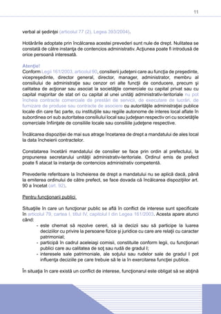 11
verbal al ședinţei (articolul 77 (2), Legea 393/2004).
Hotărârile adoptate prin încălcarea acestei prevederi sunt nule de drept. Nulitatea se
constată de către instanţa de contencios administrativ. Acţiunea poate fi introdusă de
orice persoană interesată.
Atenţie!
Conform Legii 161/2003, articolul 90, consilierii judeţeni care au funcţia de preşedinte,
vicepreşedinte, director general, director, manager, administrator, membru al
consiliului de administraţie sau cenzor ori alte funcţii de conducere, precum şi
calitatea de acţionar sau asociat la societăţile comerciale cu capital privat sau cu
capital majoritar de stat ori cu capital al unei unităţi administrativ-teritoriale nu pot
încheia contracte comerciale de prestări de servicii, de executare de lucrări, de
furnizare de produse sau contracte de asociere cu autorităţile administraţiei publice
locale din care fac parte, cu instituţiile sau regiile autonome de interes local aflate în
subordinea ori sub autoritatea consiliului local sau judeţean respectiv ori cu societăţile
comerciale înfiinţate de consiliile locale sau consiliile judeţene respective.
Încălcarea dispoziției de mai sus atrage încetarea de drept a mandatului de ales local
la data încheierii contractelor.
Constatarea încetării mandatului de consilier se face prin ordin al prefectului, la
propunerea secretarului unităţii administrativ-teritoriale. Ordinul emis de prefect
poate fi atacat la instanţa de contencios administrativ competentă.
Prevederile referitoare la încheierea de drept a mandatului nu se aplică dacă, până
la emiterea ordinului de către prefect, se face dovada că încălcarea dispoziţiilor art.
90 a încetat (art. 92).
Pentru funcţionarii publici
Situaţiile în care un funcţionar public se află în conflict de interese sunt specificate
în articolul 79, cartea I, titlul IV, capitolul I din Legea 161/2003. Acesta apare atunci
când:
-- este chemat să rezolve cereri, să ia decizii sau să participe la luarea
deciziilor cu privire la persoane fizice şi juridice cu care are relaţii cu caracter
patrimonial;
-- participă în cadrul aceleiaşi comisii, constituite conform legii, cu funcţionari
publici care au calitatea de soţ sau rudă de gradul I;
-- interesele sale patrimoniale, ale soţului sau rudelor sale de gradul I pot
influenţa deciziile pe care trebuie să le ia în exercitarea funcţiei publice.
În situaţia în care există un conflict de interese, funcţionarul este obligat să se abţină
 