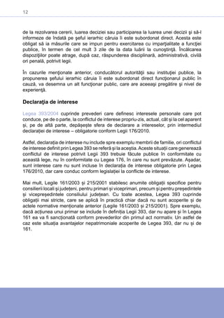 12
de la rezolvarea cererii, luarea deciziei sau participarea la luarea unei decizii şi să-l
informeze de îndată pe şeful ierarhic căruia îi este subordonat direct. Acesta este
obligat să ia măsurile care se impun pentru exercitarea cu imparţialitate a funcţiei
publice, în termen de cel mult 3 zile de la data luării la cunoştinţă. Încălcarea
dispoziţiilor poate atrage, după caz, răspunderea disciplinară, administrativă, civilă
ori penală, potrivit legii.
În cazurile menţionate anterior, conducătorul autorităţii sau instituţiei publice, la
propunerea şefului ierarhic căruia îi este subordonat direct funcţionarul public în
cauză, va desemna un alt funcţionar public, care are aceeaşi pregătire şi nivel de
experienţă.
Declaraţia de interese
Legea 393/2004 cuprinde prevederi care definesc interesele personale care pot
conduce, pe de o parte, la conflictul de interese propriu-zis, actual, cât și la cel aparent
și, pe de altă parte, depășește sfera de declarare a intereselor, prin intermediul
declarației de interese – obligatorie conform Legii 176/2010.
Astfel, declarația de interese nu include spre exemplu membrii de familie, ori conflictul
de interese definit prin Legea 393 se referă și la aceștia.Aceste situații care generează
conflictul de interese potrivit Legii 393 trebuie făcute publice în conformitate cu
această lege, nu în conformitate cu Legea 176, în care nu sunt prevăzute. Așadar,
sunt interese care nu sunt incluse în declarația de interese obligatorie prin Legea
176/2010, dar care conduc conform legislației la conflicte de interese.
Mai mult, Legile 161/2003 și 215/2001 stabilesc anumite obligații specifice pentru
consilierii locali și județeni, pentru primari și viceprimari, precum și pentru președintele
și vicepreședintele consiliului județean. Cu toate acestea, Legea 393 cuprinde
obligații mai stricte, care se aplică în practică chiar dacă nu sunt acoperite și de
actele normative menționate anterior (Legile 161/2003 și 215/2001). Spre exemplu,
dacă acțiunea unui primar se include în definiția Legii 393, dar nu apare și în Legea
161 ea va fi sancționată conform prevederilor din primul act normativ. Un astfel de
caz este situația avantajelor nepatrimoniale acoperite de Legea 393, dar nu și de
161.
 