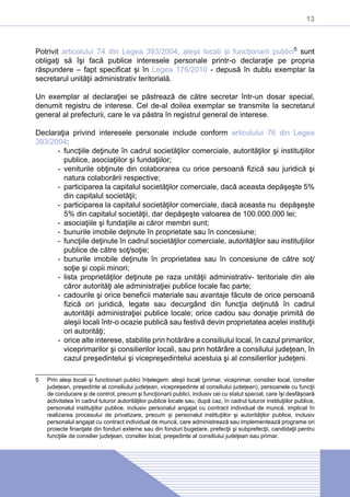 13
Potrivit articolului 74 din Legea 393/2004, aleşii locali și funcționarii publici5
sunt
obligaţi să îşi facă publice interesele personale printr-o declaraţie pe propria
răspundere – fapt specificat și în Legea 176/2010 - depusă în dublu exemplar la
secretarul unităţii administrativ teritorială.
Un exemplar al declaraţiei se păstrează de către secretar într-un dosar special,
denumit registru de interese. Cel de-al doilea exemplar se transmite la secretarul
general al prefecturii, care le va păstra în registrul general de interese.
Declaraţia privind interesele personale include conform articolului 76 din Legea
393/2004:
-- funcţiile deţinute în cadrul societăţilor comerciale, autorităţilor şi instituţiilor
publice, asociaţiilor şi fundaţiilor;
-- veniturile obţinute din colaborarea cu orice persoană fizică sau juridică şi
natura colaborării respective;
-- participarea la capitalul societăţilor comerciale, dacă aceasta depăşeşte 5%
din capitalul societăţii;
-- participarea la capitalul societăţilor comerciale, dacă aceasta nu depăşeşte
5% din capitalul societăţii, dar depăşeşte valoarea de 100.000.000 lei;
-- asociaţiile şi fundaţiile ai căror membri sunt;
-- bunurile imobile deţinute în proprietate sau în concesiune;
-- funcţiile deţinute în cadrul societăţilor comerciale, autorităţilor sau instituţiilor
publice de către soţ/soţie;
-- bunurile imobile deţinute în proprietatea sau în concesiune de către soţ/
soţie şi copii minori;
-- lista proprietăţilor deţinute pe raza unităţii administrativ- teritoriale din ale
căror autorităţi ale administraţiei publice locale fac parte;
-- cadourile şi orice beneficii materiale sau avantaje făcute de orice persoană
fizică ori juridică, legate sau decurgând din funcţia deţinută în cadrul
autorităţii administraţiei publice locale; orice cadou sau donaţie primită de
aleşii locali într-o ocazie publică sau festivă devin proprietatea acelei instituţii
ori autorităţi;
-- orice alte interese, stabilite prin hotărâre a consiliului local, în cazul primarilor,
viceprimarilor şi consilierilor locali, sau prin hotărâre a consilului judeţean, în
cazul preşedintelui şi vicepreşedintelui acestuia şi al consilierilor judeţeni.
5	 Prin aleși locali și functionari publici înțelegem: aleşii locali (primar, viceprimar, consilier local, consilier
județean, președinte al consiliului județean, vicepreședinte al consiliului județean), persoanele cu funcţii
de conducere şi de control, precum şi funcţionarii publici, inclusiv cei cu statut special, care îşi desfăşoară
activitatea în cadrul tuturor autorităţilor publice locale sau, după caz, în cadrul tuturor instituţiilor publice,
personalul instituţiilor publice, inclusiv personalul angajat cu contract individual de muncă, implicat în
realizarea procesului de privatizare, precum şi personalul instituţiilor şi autorităţilor publice, inclusiv
personalul angajat cu contract individual de muncă, care administrează sau implementează programe ori
proiecte finanţate din fonduri externe sau din fonduri bugetare, prefecţii şi subprefecţii, candidaţii pentru
funcţiile de consilier judeţean, consilier local, preşedinte al consiliului judeţean sau primar.
 