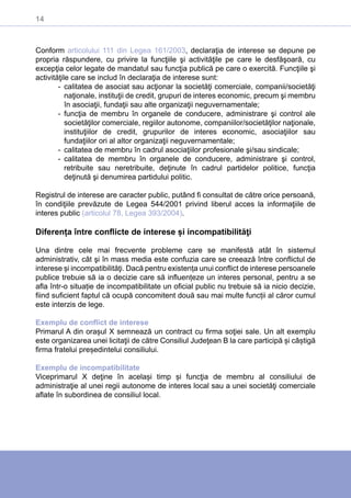 14
Conform articolului 111 din Legea 161/2003, declaraţia de interese se depune pe
propria răspundere, cu privire la funcţiile şi activităţile pe care le desfăşoară, cu
excepţia celor legate de mandatul sau funcţia publică pe care o exercită. Funcţiile şi
activităţile care se includ în declaraţia de interese sunt:
-- calitatea de asociat sau acţionar la societăţi comerciale, companii/societăţi
naţionale, instituţii de credit, grupuri de interes economic, precum şi membru
în asociaţii, fundaţii sau alte organizaţii neguvernamentale;
-- funcţia de membru în organele de conducere, administrare şi control ale
societăţilor comerciale, regiilor autonome, companiilor/societăţilor naţionale,
instituţiilor de credit, grupurilor de interes economic, asociaţiilor sau
fundaţiilor ori al altor organizaţii neguvernamentale;
-- calitatea de membru în cadrul asociaţiilor profesionale şi/sau sindicale;
-- calitatea de membru în organele de conducere, administrare şi control,
retribuite sau neretribuite, deţinute în cadrul partidelor politice, funcţia
deţinută şi denumirea partidului politic.
Registrul de interese are caracter public, putând fi consultat de către orice persoană,
în condiţiile prevăzute de Legea 544/2001 privind liberul acces la informaţiile de
interes public (articolul 78, Legea 393/2004).
Diferența între conflicte de interese și incompatibilităţi
Una dintre cele mai frecvente probleme care se manifestă atât în sistemul
administrativ, cât şi în mass media este confuzia care se creează între conflictul de
interese și incompatibilităţi. Dacă pentru existența unui conflict de interese persoanele
publice trebuie să ia o decizie care să influențeze un interes personal, pentru a se
afla într-o situație de incompatibilitate un oficial public nu trebuie să ia nicio decizie,
fiind suficient faptul că ocupă concomitent două sau mai multe funcții al căror cumul
este interzis de lege.
Exemplu de conflict de interese
Primarul A din orașul X semnează un contract cu firma soţiei sale. Un alt exemplu
este organizarea unei licitaţii de către Consiliul Judeţean B la care participă și câștigă
firma fratelui președintelui consiliului.
Exemplu de incompatibilitate
Viceprimarul X deţine în același timp și funcţia de membru al consiliului de
administraţie al unei regii autonome de interes local sau a unei societăţi comerciale
aflate în subordinea de consiliul local.
 