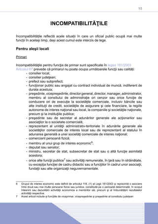 15
INCOMPATIBILITĂŢILE
Incompatibilitățile reflectă acele situații în care un oficial public ocupă mai multe
funcții în același timp, deși acest cumul este interzis de lege.
Pentru aleşii locali
Primari
Incompatibilităţile pentru funcţia de primar sunt specificate în legea 161/2003.
Articolul 87 prevede că primarul nu poate ocupa următoarele funcţii sau calități:
-- consilier local;
-- consilier judeţean;
-- prefect sau subprefect;
-- funcţionar public sau angajat cu contract individual de muncă, indiferent de
durata acestuia;
-- preşedinte, vicepreşedinte, director general, director, manager, administrator,
membru al consiliului de administraţie ori cenzor sau orice funcţie de
conducere ori de execuţie la societăţile comerciale, inclusiv băncile sau
alte instituţii de credit, societăţile de asigurare şi cele financiare, la regiile
autonome de interes naţional sau local, la companiile şi societăţile naţionale,
precum şi la instituţiile publice;
-- preşedinte sau de secretar al adunărilor generale ale acţionarilor sau
asociaţilor la o societate comercială;
-- reprezentant al unităţii administrativ-teritoriale în adunările generale ale
societăţilor comerciale de interes local sau de reprezentant al statului în
adunarea generală a unei societăţi comerciale de interes naţional;
-- comerciant persoană fizică;
-- membru al unui grup de interes economic6
;
-- deputat sau senator;
-- ministru, secretar de stat, subsecretar de stat sau o altă funcţie asimilată
acestora;
-- orice alte funcţii publice7
sau activităţi remunerate, în ţară sau în străinătate,
cu excepţia funcţiei de cadru didactic sau a funcţiilor în cadrul unor asociaţii,
fundaţii sau alte organizaţii neguvernamentale.
6	 Grupul de interes economic este definit de articolul 118, (1) al Legii 161/2003 și reprezintă o asociere
între două sau mai multe persoane fizice sau juridice, constituită pe o perioadă determinată, în scopul
înlesnirii sau dezvoltării activităţii economice a membrilor săi, precum şi al îmbunătăţirii rezultatelor
activităţii respective.
7	 Acest articol include și funcțiile de viceprimar, vicepreședinte și președinte al consiliului județean
 