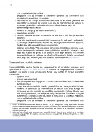 18
precum şi la instituţiile publice;
-- preşedinte sau de secretar al adunărilor generale ale acţionarilor sau
asociaţilor la o societate comercială;
-- reprezentant al unităţii administrativ-teritoriale în adunările generale ale
societăţilor comerciale de interes local sau de reprezentant al statului în
adunarea generală a unei societăţi comerciale de interes naţional;
-- comerciant persoană fizică;
-- membru al unui grup de interes economic13
;
-- deputat sau senator;
-- ministru, secretar de stat, subsecretar de stat sau o altă funcţie asimilată
acestora;
-- orice alte funcţii publice sau activităţi remunerate, în ţară sau în străinătate,
cu excepţia funcţiei de cadru didactic sau a funcţiilor în cadrul unor asociaţii,
fundaţii sau alte organizaţii neguvernamentale.
-- acţionar semnificativ14
la o societate comercială înfiinţată de consiliul local,
respectiv de consiliul judeţean. Incompatibilitatea există şi în situaţia în care
soţul sau rudele de gradul I ale alesului local deţin calitatea de acţionar
incompatibilitatea cu calitatea de ales local intervine la data la care alesul
local, soţul sau ruda de gradul I a acestuia devin acţionari (articolul 89).
Vicepreședintele consiliului judeţean
Incompatibilităţile pentru funcţia de vicepreședinte al consiliului județean sunt
specificate în Legea 161/2003. Articolul 87 prevede că vicepreședintele consiliului
judeţean nu poate ocupa următoarele funcţii sau calități în timpul exercitării
mandatului:
-- consilier local;
-- prefect sau subprefect;
-- funcţionar public sau angajat cu contract individual de muncă, indiferent de
durata acestuia;
-- preşedinte, vicepreşedinte, director general, director, manager, administrator,
membru al consiliului de administraţie ori cenzor sau orice funcţie de
conducere ori de execuţie la societăţile comerciale, inclusiv băncile sau
alte instituţii de credit, societăţile de asigurare şi cele financiare, la regiile
autonome de interes naţional sau local, la companiile şi societăţile naţionale,
precum şi la instituţiile publice;
-- preşedinte sau de secretar al adunărilor generale ale acţionarilor sau
13	 Grupul de interes economic este definit de articolul 118, (1) al Legii 161/2003 și reprezintă o asociere
între două sau mai multe persoane fizice sau juridice, constituită pe o perioadă determinată, în scopul
înlesnirii sau dezvoltării activităţii economice a membrilor săi, precum şi al îmbunătăţirii rezultatelor
activităţii respective.
14	 Acționarul semnificativ este persoana care exercită drepturi aferente unor acţiuni care, cumulate,
reprezintă cel puţin 10% din capitalul social sau îi conferă cel puţin 10% din totalul drepturilor de vot în
adunarea generală.
 