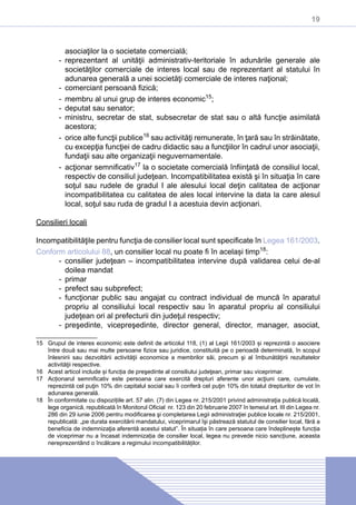 19
asociaţilor la o societate comercială;
-- reprezentant al unităţii administrativ-teritoriale în adunările generale ale
societăţilor comerciale de interes local sau de reprezentant al statului în
adunarea generală a unei societăţi comerciale de interes naţional;
-- comerciant persoană fizică;
-- membru al unui grup de interes economic15
;
-- deputat sau senator;
-- ministru, secretar de stat, subsecretar de stat sau o altă funcţie asimilată
acestora;
-- orice alte funcţii publice16
sau activităţi remunerate, în ţară sau în străinătate,
cu excepţia funcţiei de cadru didactic sau a funcţiilor în cadrul unor asociaţii,
fundaţii sau alte organizaţii neguvernamentale.
-- acţionar semnificativ17
la o societate comercială înfiinţată de consiliul local,
respectiv de consiliul judeţean. Incompatibilitatea există şi în situaţia în care
soţul sau rudele de gradul I ale alesului local deţin calitatea de acţionar
incompatibilitatea cu calitatea de ales local intervine la data la care alesul
local, soţul sau ruda de gradul I a acestuia devin acţionari.
Consilieri locali
Incompatibilităţile pentru funcţia de consilier local sunt specificate în Legea 161/2003.
Conform articolului 88, un consilier local nu poate fi în același timp18
:
-- consilier judeţean – incompatibilitatea intervine după validarea celui de-al
doilea mandat
-- primar
-- prefect sau subprefect;
-- funcţionar public sau angajat cu contract individual de muncă în aparatul
propriu al consiliului local respectiv sau în aparatul propriu al consiliului
judeţean ori al prefecturii din judeţul respectiv;
-- preşedinte, vicepreşedinte, director general, director, manager, asociat,
15	 Grupul de interes economic este definit de articolul 118, (1) al Legii 161/2003 și reprezintă o asociere
între două sau mai multe persoane fizice sau juridice, constituită pe o perioadă determinată, în scopul
înlesnirii sau dezvoltării activităţii economice a membrilor săi, precum şi al îmbunătăţirii rezultatelor
activităţii respective.
16	 Acest articol include și funcția de preşedinte al consiliului judeţean, primar sau viceprimar.
17	 Acționarul semnificativ este persoana care exercită drepturi aferente unor acţiuni care, cumulate,
reprezintă cel puţin 10% din capitalul social sau îi conferă cel puţin 10% din totalul drepturilor de vot în
adunarea generală.
18	 În conformitate cu dispozițiile art. 57 alin. (7) din Legea nr. 215/2001 privind administraţia publică locală,
lege organică, republicată în Monitorul Oficial nr. 123 din 20 februarie 2007 în temeiul art. III din Legea nr.
286 din 29 iunie 2006 pentru modificarea şi completarea Legii administraţiei publice locale nr. 215/2001,
republicată: „pe durata exercitării mandatului, viceprimarul îşi păstrează statutul de consilier local, fără a
beneficia de indemnizaţia aferentă acestui statut”. În situația în care persoana care îndeplinește funcția
de viceprimar nu a încasat indemnizația de consilier local, legea nu prevede nicio sancțiune, aceasta
nereprezentând o încălcare a regimului incompatibilităților.
 
