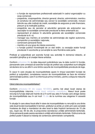 22
-- o funcţie de reprezentare profesională salarizată în cadrul organizaţiilor cu
scop comercial;
-- preşedinte, vicepreşedinte, director general, director, administrator, membru
al consiliului de administraţie sau cenzor la societăţile comerciale, inclusiv
băncile sau alte instituţii de credit, societăţile de asigurare şi cele financiare,
precum şi la instituţiile publice;
-- preşedinte sau de secretar al adunărilor generale ale acţionarilor sau
asociaţilor la societăţile comerciale prevăzute la litera anterioară (e);
-- reprezentant al statului în adunările generale ale societăţilor comerciale
prevăzute la lit. e);
-- manager sau membru al consiliilor de administraţie ale regiilor autonome,
companiilor şi societăţilor naţionale;
-- comerciant persoană fizică;
-- membru al unui grup de interes economic;
-- o funcţie publică încredinţată de un stat străin, cu excepţia acelor funcţii
prevăzute în acordurile şi convenţiile la care România este parte.
Prefecţii şi subprefecţii pot exercita funcţii sau activităţi în domeniul didactic, al
cercetării ştiinţifice şi al creaţiei literar-artistice.
Conform articolului 86, la data depunerii jurământului sau la data numirii în funcţie,
persoanele care urmează să exercite funcţia de prefect sau subprefect sunt obligate
să declare că nu se află în unul dintre cazurile de incompatibilitate prevăzute de lege.
În cazul în care situaţia de incompatibilitate apare în timpul exercitării funcţiei de
prefect şi subprefect, constatarea cazului de incompatibilitate se face de ministrul
administraţiei publice, care îl va informa pe primul-ministru, pentru a dispune măsurile
necesare.
Când intervine incompatibilitatea?
Conform articolului 91 din Legea 161/2003, pentru toți aleșii locali starea de
incompatibilitate intervine numai după validarea mandatului. Alesul local poate
renunţa la funcţia deţinută înainte de a fi numit sau ales în funcţia care atrage starea
de incompatibilitate sau în cel mult 15 zile de la numirea sau alegerea în această
funcţie
În situaţia în care alesul local aflat în stare de incompatibilitate nu renunţă la una dintre
cele două funcţii incompatibile în termen, prefectul va emite un ordin prin care constată
încetarea de drept a mandatului de ales local la data împlinirii termenului de 15 zile
sau, după caz, 60 de zile, la propunerea secretarului unităţii administrativ-teritoriale.
Orice persoană poate sesiza secretarul unităţii administrativ-teritoriale. Ordinul emis de
prefect poate fi atacat la instanţa de contencios administrativ competentă.
 