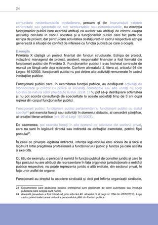 24
comunitare nerambursabile postaderare, precum şi din împrumuturi externe
contractate sau garantate de stat rambursabile sau nerambursabile, cu excepţia
funcţionarilor publici care exercită atribuţii ca auditor sau atribuţii de control asupra
activităţii derulate în cadrul acesteia şi a funcţionarilor publici care fac parte din
echipa de proiect, dar pentru care activitatea desfăşurată în cadrul respectivei echipe
generează o situaţie de conflict de interese cu funcţia publică pe care o ocupă.
Exemplu
Primăria X câștigă un proiect finanțat din fonduri structurale. Echipa de proiect,
incluzând managerul de proiect, asistent, responsabil financiar a fost formată din
funcționari publici din Primăria X. Funcționarilor publici li s-au încheiat contracte de
muncă pe lângă cele deja existente. Conform alineatului 2, litera a), articolul 94 din
Legea 161/2003, funcționarii publici nu pot deține alte activități remunerate în cadrul
instituțiilor publice.
Funcţionarii publici care, în exercitarea funcţiei publice, au desfăşurat activităţi de
monitorizare şi control cu privire la societăţi comerciale sau alte unităţi cu scop
lucrativ de natura celor prevăzute la alin. (2) lit. c) nu pot să-şi desfăşoare activitatea
şi nu pot acorda consultanţă de specialitate la aceste societăţi timp de 3 ani după
ieşirea din corpul funcţionarilor publici.
Funcţionarii publici, funcţionarii publici parlamentari şi funcţionarii publici cu statut
special23
pot exercita funcţii sau activităţi în domeniul didactic, al cercetării ştiinţifice,
al creaţiei literar-artistice (art. 96 al Legii 161/2003).
De asemenea, pot exercita funcţii în alte domenii de activitate din sectorul privat,
care nu sunt în legătură directă sau indirectă cu atribuţiile exercitate, potrivit fişei
postului24
.
În ceea ce privește legătura indirectă, intenția legiuitorului este aceea de a face o
legătură între pregătirea profesională a funcționarului public și funcția pe care acesta
o exercită.
Cu titlu de exemplu, o persoană numită în funcția publică de consilier juridic și care în
fișa postului nu are atribuții de reprezentare în fața organelor jurisdicționale a entității
publice respective, nu poate reprezenta juridic o altă entitate, din sectorul privat, în
fața unor astfel de organe.
Funcționarii au dreptul la asociere sindicală și deci pot înființa organizații sindicale,
23	 Documentele care alcătuiesc dosarul profesional sunt gestionate de către autoritatea sau instituţia
publică la care aceştia sunt numiţi.
24	 Această prevedere a fost introdusă prin articolul 40, alineatul 3 al Legii nr. 284 din 28/12/2010, Lege
cadru privind salarizarea unitară a personalului plătit din fonduri publice
 