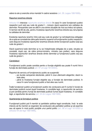 25
adera la ele și exercita orice mandat în cadrul acestora (art. 29, Legea 188/1999).
Raporturi ierarhice directe
Articolul 95 interzice raporturile ierarhice directe în cazul în care funcţionarii publici
respectivi sunt soţi sau rude de gradul I – inclusiv dacă superiorul are calitatea de
demnitar. Persoanele care se află în una dintre situaţiile de mai sus trebui să opteze,
în termen de 60 de zile, pentru încetarea raporturilor ierarhice directe sau renunţarea
la calitatea de demnitar.
Existența raportului ierarhic între soți sau rude de gradul I şi neîndeplinirea obligaţiei
de a opta se constată de către şeful ierarhic superior al funcţionarilor publici respectivi,
care dispune încetarea raporturilor ierarhice directe dintre funcţionarii publici soţi sau
rude de gradul I.
Dacă superiorul este demnitar şi nu se îndeplinește obligaţia de a opta, situația se
constată, după caz, de către primul-ministru, ministru sau prefect, care dispune
încetarea raporturilor ierarhice directe dintre demnitar şi funcţionarul public soţ sau
rudă de gradul I.
Candidaturi
Funcţionarul public poate candida pentru o funcţie eligibilă sau poate fi numit într-o
funcţie de demnitate publică (art. 97 al Legii 161/2003).
Raportul de serviciu al funcţionarului public se suspendă:
-- pe durata campaniei electorale, până în ziua ulterioară alegerilor, dacă nu
este ales;
-- până la încetarea funcţiei eligibile sau a funcţiei de demnitate publică, în
cazul în care funcţionarul public a fost ales sau numit.
Înalţii funcţionari publici şi funcţionarii publici de conducere pot fi numiţi în funcţii de
demnitate publică numai după încetarea, în condiţiile legii, a raporturilor de serviciu
și pot candida pentru funcţii de demnitate publică numai după încetarea, în condiţiile
legii, a raporturilor de serviciu (art. 34 din Legea 188/1999)
Apartenenţa la formaţiuni politice
Funcţionarii publici pot fi membri ai partidelor politice legal constituite, însă le este
interzis să fie membri ai organelor de conducere ale partidelor politice şi să exprime
sau să apere în mod public poziţiile unui partid politic (art. 98 al Legii 161/2003 și
articolul 44 ale legii 188/1999).
 