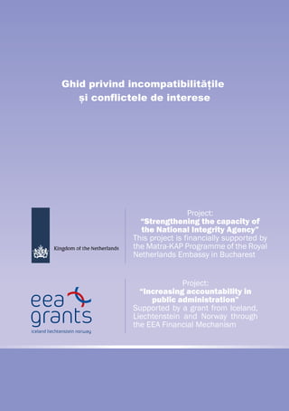 Project:
“Increasing accountability in
public administration”
Supported by a grant from Iceland,
Liechtenstein and Norway through
the EEA Financial Mechanism
Project:
“Strengthening the capacity of
the National Integrity Agency”
This project is financially supported by
the Matra-KAP Programme of the Royal
Netherlands Embassy in Bucharest
Ghid privind incompatibilitățile
și conflictele de interese
 