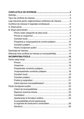 CONFLICTELE DE INTERESE............................................................4
Definiţie.................................................................................................4
Tipuri de conflicte de interese................................................................5
Legi relevante pentru reglementarea conflictului de interese ...............5
Conflictul de interese în legislația românească.....................................6
A. Drept penal.......................................................................................6
B. Drept administrativ ...........................................................................8
Pentru toate categoriile de aleși locali.........................................8
Primari și viceprimari...................................................................9
Consilieri locali............................................................................9
Președinţi și vicepreședinţi de consilii judeţene........................10
Consilieri judeţeni......................................................................10
Pentru funcţionarii publici .........................................................11
Declaraţia de interese.........................................................................12
Diferența între conflicte de interese și incompatibilităţi.......................14
INCOMPATIBILITĂŢILE.....................................................................15
Pentru aleşii locali...............................................................................15
Primari.......................................................................................15
Viceprimar.................................................................................16
Președintele consiliului judeţean...............................................17
Vicepreședintele consiliului judeţean........................................18
Consilieri locali..........................................................................19
Consilieri judeţeni......................................................................20
Prefect și subprefect..................................................................21
Când intervine incompatibilitatea?............................................22
Pentru funcţionarii publici....................................................................23
Criterii de incompatiblitate.........................................................23
Raporturi ierarhice directe.........................................................25
Candidaturi................................................................................25
Apartenenţa la formaţiuni politice..............................................25
Incompatibilități privind apartenența
la organele de conducere a sindicatelor....................................26
Sancțiuni....................................................................................26
 