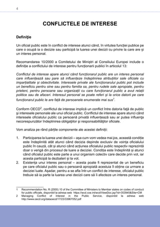 4
CONFLICTELE DE INTERESE
Definiţie
Un oficial public este în conflict de interese atunci când, în virtutea funcției publice pe
care o ocupă ia o decizie sau participă la luarea unei decizii cu privire la care are și
un interes personal.
Recomandarea 10/2000 a Comitetului de Miniștri al Consiliului Europei include o
definiție a conflictului de interese pentru funcționarii publici în articolul 13:
Conflictul de interese apare atunci când funcționarul public are un interes personal
care influențează sau pare să influențeze îndeplinirea atribuțiilor sale oficiale cu
imparțialitate și obiectivitate. Interesele private ale funcționarului public pot include
un beneficiu pentru sine sau pentru familia sa, pentru rudele sale apropiate, pentru
prieteni, pentru persoane sau organizații cu care funcționarul public a avut relații
politice sau de afaceri. Interesul personal se poate referi și la orice datorii pe care
funcționarul public le are față de persoanele enumerate mai sus1
.
Conform OECD2
, conflictul de interese implică un conflict între datoria faţă de public
şi interesele personale ale unui oficial public. Conflictul de interese apare atunci când
interesele oficialului public ca persoană privată influențează sau ar putea influenţa
necorespunzător îndeplinirea obligaţiilor şi responsabilităţilor oficiale.
Vom analiza pe rând părțile componente ale acestei definiții:
1.	 Participarea la luarea unei decizii – așa cum vom vedea mai jos, această condiție
este îndeplinită atât atunci când decizia depinde exclusiv de voința oficialului
public în cauză, cât și atunci când acțiunea oficialului public respectiv reprezintă
doar o verigă din procesul de luare a deciziei. Condiția este îndeplinită și atunci
când oficialul public este parte a unui organism colectiv care decide prin vot, iar
acesta participă la dezbateri și la vot.
2.	 Existența unui interes personal – acesta poate fi reprezentat de un beneficiu
pe care oficialul public sau o persoană apropiată acestuia îl obține ca urmare a
deciziei luate. Așadar, pentru a se afla într-un conflict de interese, oficialul public
trebuie să ia parte la luarea unei decizii care să îi afecteze un interes personal.
1	 Recommendation No. R (2000) 10 of the Committee of Ministers to Member states on codes of conduct
for public officials, disponibil la adresa web https://wcd.coe.int/wcd/ViewDoc.jsp?id=353945&Site=CM
2	 Managing Conflict of Interest in the Public Service, disponibil la adresa web
http://www.oecd.org/dataoecd/17/23/33967052.pdf
 