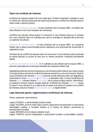 5
Tipuri de conflicte de interese
Conflictul de interese poate fi de mai multe tipuri. Poate fi potenţial în situaţia în care
un oficial are interese personale de natură să producă un conflict de interese dacă ar
trebui luată o decizie publică.
Conflictul de interese potenţial – X este arhitectul șef al orașului ABC, iar fratele său
este directorul unei mari companii de construcţii.
Conflictul de interese actual apare în momentul în care oficialul este pus în situația
de a lua o decizie care l-ar avantaja sau care ar avantaja un apropiat de-al său sau
un partener de afaceri.
Conflictul de interese actual - X este arhitectul șef al orașului ABC, iar compania
fratelui său a depus documentaţia pentru obținerea unei autorizații de construcție în
respectivul oraș.
Al treilea tip de conflict de interese este cel consumat, în care oficialul public participă
la luarea deciziei cu privire la care are un interes personal, încălcând prevederile
legale.
Conflictul de interese consumat – X, în calitatea sa de arhitect șef al orașului ABC, a
semnat autorizația de construcție solicitată de compania fratelui său
Așteptările publicului privind conduita pe care oficialul public trebuie să o aibă variază
în funcţie de tipul concret de conflict de interese existent la un anumit moment. Dacă în
cazul conflictului de interese potenţial conduita cerută oficialului este mai degrabă pe
exercitarea în mod transparent şi echidistant a atribuţiilor sale, în cazul conflictului de
interese actual oficialul trebuie să se abţină de la luarea oricăror decizii, informându-
şi superiorul ierarhic despre situaţia apărută. Conflictul de interese consumat apare
în cazul în care oficialul nu s-a abţinut de la luarea unei decizii în ipoteza unui conflict
de interese actual şi implică latura sancţionatorie a reglementării.
Legi relevante pentru reglementarea conflictului de interese
Pentru aspectele administrative
Legea 215/2001, a administraţiei publice locale
Legea 161/2003, privind unele măsuri pentru asigurarea transparenţei în exercitarea
demnităţilor publice, a funcţiilor publice şi în mediul de afaceri, prevenirea şi
sancţionarea corupţiei
Legea 393/2004 privind statutul aleșilor locali
Legea 176/2010, privind integritatea în exercitarea funcţiilor şi demnităţilor publice,
 