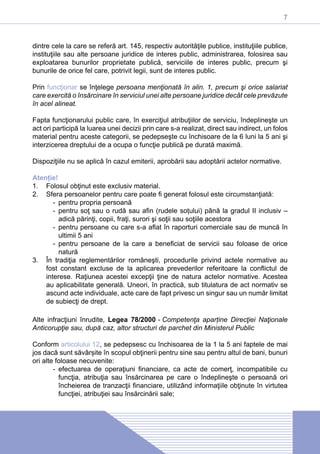 7
dintre cele la care se referă art. 145, respectiv autorităţile publice, instituţiile publice,
instituţiile sau alte persoane juridice de interes public, administrarea, folosirea sau
exploatarea bunurilor proprietate publică, serviciile de interes public, precum şi
bunurile de orice fel care, potrivit legii, sunt de interes public.
Prin funcţionar se înţelege persoana menţionată în alin. 1, precum şi orice salariat
care exercită o însărcinare în serviciul unei alte persoane juridice decât cele prevăzute
în acel alineat.
Fapta funcţionarului public care, în exerciţiul atribuţiilor de serviciu, îndeplineşte un
act ori participă la luarea unei decizii prin care s-a realizat, direct sau indirect, un folos
material pentru aceste categorii, se pedepseşte cu închisoare de la 6 luni la 5 ani şi
interzicerea dreptului de a ocupa o funcţie publică pe durată maximă.
Dispoziţiile nu se aplică în cazul emiterii, aprobării sau adoptării actelor normative.
Atenție!
1.	 Folosul obţinut este exclusiv material.
2.	 Sfera persoanelor pentru care poate fi generat folosul este circumstanţiată:
-- pentru propria persoană
-- pentru soţ sau o rudă sau afin (rudele soțului) până la gradul II inclusiv –
adică părinţi, copii, fraţi, surori şi soţii sau soţiile acestora
-- pentru persoane cu care s-a aflat în raporturi comerciale sau de muncă în
ultimii 5 ani
-- pentru persoane de la care a beneficiat de servicii sau foloase de orice
natură
3.	 În tradiţia reglementărilor româneşti, procedurile privind actele normative au
fost constant excluse de la aplicarea prevederilor referitoare la conflictul de
interese. Raţiunea acestei excepţii ţine de natura actelor normative. Acestea
au aplicabilitate generală. Uneori, în practică, sub titulatura de act normativ se
ascund acte individuale, acte care de fapt privesc un singur sau un număr limitat
de subiecţi de drept.
Alte infracţiuni înrudite, Legea 78/2000 - Competenţa aparține Direcţiei Naţionale
Anticorupţie sau, după caz, altor structuri de parchet din Ministerul Public
Conform articolului 12, se pedepsesc cu închisoarea de la 1 la 5 ani faptele de mai
jos dacă sunt săvârșite în scopul obţinerii pentru sine sau pentru altul de bani, bunuri
ori alte foloase necuvenite:
-- efectuarea de operaţiuni financiare, ca acte de comerţ, incompatibile cu
funcţia, atribuţia sau însărcinarea pe care o îndeplineşte o persoană ori
încheierea de tranzacţii financiare, utilizând informaţiile obţinute în virtutea
funcţiei, atribuţiei sau însărcinării sale;
 
