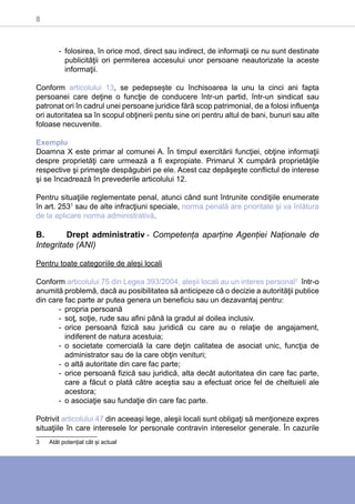 8
-- folosirea, în orice mod, direct sau indirect, de informaţii ce nu sunt destinate
publicităţii ori permiterea accesului unor persoane neautorizate la aceste
informaţii.
Conform articolului 13, se pedepsește cu închisoarea la unu la cinci ani fapta
persoanei care deţine o funcţie de conducere într-un partid, într-un sindicat sau
patronat ori în cadrul unei persoane juridice fără scop patrimonial, de a folosi influenţa
ori autoritatea sa în scopul obţinerii pentu sine ori pentru altul de bani, bunuri sau alte
foloase necuvenite.
Exemplu
Doamna X este primar al comunei A. În timpul exercitării funcţiei, obţine informaţii
despre proprietăţi care urmează a fi expropiate. Primarul X cumpără proprietăţile
respective şi primeşte despăgubiri pe ele. Acest caz depăşeşte conflictul de interese
şi se încadrează în prevederile articolului 12.
Pentru situaţiile reglementate penal, atunci când sunt întrunite condiţiile enumerate
în art. 2531
sau de alte infracţiuni speciale, norma penală are prioritate şi va înlătura
de la aplicare norma administrativă.
B.	 Drept administrativ - Competența aparține Agenției Naționale de
Integritate (ANI)
Pentru toate categoriile de aleși locali
Conform articolului 75 din Legea 393/2004, aleșii locali au un interes personal3
într-o
anumită problemă, dacă au posibilitatea să anticipeze că o decizie a autorităţii publice
din care fac parte ar putea genera un beneficiu sau un dezavantaj pentru:
-- propria persoană
-- soţ, soţie, rude sau afini până la gradul al doilea inclusiv.
-- orice persoană fizică sau juridică cu care au o relaţie de angajament,
indiferent de natura acestuia;
-- o societate comercială la care deţin calitatea de asociat unic, funcţia de
administrator sau de la care obţin venituri;
-- o altă autoritate din care fac parte;
-- orice persoană fizică sau juridică, alta decât autoritatea din care fac parte,
care a făcut o plată către aceştia sau a efectuat orice fel de cheltuieli ale
acestora;
-- o asociaţie sau fundaţie din care fac parte.
Potrivit articolului 47 din aceeași lege, aleşii locali sunt obligaţi să menţioneze expres
situaţiile în care interesele lor personale contravin intereselor generale. În cazurile
3	 Atât potențial cât și actual
 