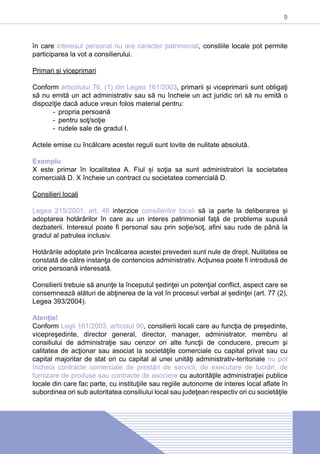 9
în care interesul personal nu are caracter patrimonial, consiliile locale pot permite
participarea la vot a consilierului.
Primari și viceprimari
Conform articolului 76, (1) din Legea 161/2003, primarii și viceprimarii sunt obligaţi
să nu emită un act administrativ sau să nu încheie un act juridic ori să nu emită o
dispoziţie dacă aduce vreun folos material pentru:
-- propria persoană
-- pentru soţ/soţie
-- rudele sale de gradul I.
Actele emise cu încălcare acestei reguli sunt lovite de nulitate absolută.
Exemplu
X este primar în localitatea A. Fiul și soţia sa sunt administratori la societatea
comercială D. X încheie un contract cu societatea comercială D.
Consilieri locali
Legea 215/2001, art. 46 interzice consilierilor locali să ia parte la deliberarea și
adoptarea hotărârilor în care au un interes patrimonial faţă de problema supusă
dezbaterii. Interesul poate fi personal sau prin soţie/soţ, afini sau rude de până la
gradul al patrulea inclusiv.
Hotărârile adoptate prin încălcarea acestei prevederi sunt nule de drept. Nulitatea se
constată de către instanţa de contencios administrativ. Acţiunea poate fi introdusă de
orice persoană interesată.
Consilierii trebuie să anunţe la începutul ședinţei un potenţial conflict, aspect care se
consemnează alături de abţinerea de la vot în procesul verbal al ședinţei (art. 77 (2),
Legea 393/2004).
Atenţie!
Conform Legii 161/2003, articolul 90, consilierii locali care au funcţia de preşedinte,
vicepreşedinte, director general, director, manager, administrator, membru al
consiliului de administraţie sau cenzor ori alte funcţii de conducere, precum şi
calitatea de acţionar sau asociat la societăţile comerciale cu capital privat sau cu
capital majoritar de stat ori cu capital al unei unităţi administrativ-teritoriale nu pot
încheia contracte comerciale de prestări de servicii, de executare de lucrări, de
furnizare de produse sau contracte de asociere cu autorităţile administraţiei publice
locale din care fac parte, cu instituţiile sau regiile autonome de interes local aflate în
subordinea ori sub autoritatea consiliului local sau judeţean respectiv ori cu societăţile
 