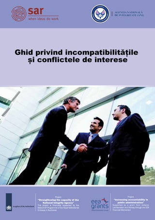 Ghid privind incompatibilitățile
și conflictele de interese
Project:
“Increasing accountability in
public administration”
Supported by a grant from Iceland,
Liechtenstein and Norway through the EEA
Financial Mechanism
Project:
“Strengthening the capacity of the
National Integrity Agency”
This project is financially supported by the
Matra-KAP Programme of the Royal Netherlands
Embassy in Bucharest
 