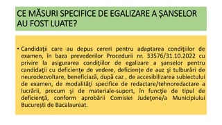 CE MĂSURI SPECIFICE DE EGALIZARE A ȘANSELOR
AU FOST LUATE?
• Candidaţii care au depus cereri pentru adaptarea condiţiilor de
examen, în baza prevederilor Procedurii nr. 33576/31.10.2022 cu
privire la asigurarea condiţiilor de egalizare a şanselor pentru
candidaţii cu deficienţe de vedere, deficienţe de auz şi tulburări de
neurodezvoltare, beneficiază, după caz , de accesibilizarea subiectului
de examen, de modalităţi specifice de redactare/tehnoredactare a
lucrării, precum şi de materiale-suport, în funcţie de tipul de
deficienţă, conform aprobării Comisiei Judeţene/a Municipiului
București de Bacalaureat.
 