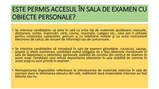ESTE PERMIS ACCESUL ÎN SALA DE EXAMEN CU
OBIECTE PERSONALE?
• Se interzice candidaţilor să intre în sală cu orice tip de materiale ajutătoare: manuale,
dicţionare, notiţe, însemnări, cărţi, ciorne, rezumate, culegeri etc., care pot fi utilizate
pentru rezolvarea subiectelor, precum şi cu telefoane mobile şi cu orice instrument
electronic de calcul, de stocare de informaţii sau de comunicare.
• Se interzice candidaţilor să introducă în sala de examen ghiozdane, rucsacuri, sacoşe,
poşete şi altele asemenea, candidaţii având obligaţia de a lăsa obiectele menţionate în
sala de depozitare a obiectelor personale stabilită de comisia din centrul de examen în
acest scop. Candidaţii care refuză depozitarea obiectelor în sala stabilită de comisie în
acest scop nu sunt primiţi în examen.
• Nerespectarea dispoziţiilor referitoare la introducerea de materiale interzise în sala de
examen duce la eliminarea elevului din sală, indiferent dacă materialele interzise au fost
folosite sau nu.
 