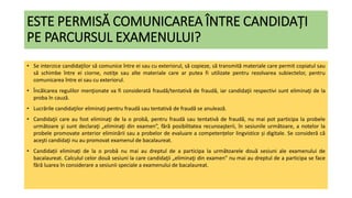 ESTE PERMISĂ COMUNICAREA ÎNTRE CANDIDAȚI
PE PARCURSUL EXAMENULUI?
• Se interzice candidaţilor să comunice între ei sau cu exteriorul, să copieze, să transmită materiale care permit copiatul sau
să schimbe între ei ciorne, notiţe sau alte materiale care ar putea fi utilizate pentru rezolvarea subiectelor, pentru
comunicarea între ei sau cu exteriorul.
• Încălcarea regulilor menţionate va fi considerată fraudă/tentativă de fraudă, iar candidaţii respectivi sunt eliminaţi de la
proba în cauză.
• Lucrările candidaţilor eliminaţi pentru fraudă sau tentativă de fraudă se anulează.
• Candidaţii care au fost eliminaţi de la o probă, pentru fraudă sau tentativă de fraudă, nu mai pot participa la probele
următoare şi sunt declaraţi „eliminaţi din examen”, fără posibilitatea recunoaşterii, în sesiunile următoare, a notelor la
probele promovate anterior eliminării sau a probelor de evaluare a competențelor lingvistice și digitale. Se consideră că
aceşti candidaţi nu au promovat examenul de bacalaureat.
• Candidații eliminați de la o probă nu mai au dreptul de a participa la următoarele două sesiuni ale examenului de
bacalaureat. Calculul celor două sesiuni la care candidaţii „eliminaţi din examen" nu mai au dreptul de a participa se face
fără luarea în considerare a sesiunii speciale a examenului de bacalaureat.
 