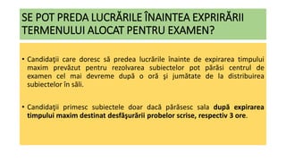SE POT PREDA LUCRĂRILE ÎNAINTEA EXPRIRĂRII
TERMENULUI ALOCAT PENTRU EXAMEN?
• Candidaţii care doresc să predea lucrările înainte de expirarea timpului
maxim prevăzut pentru rezolvarea subiectelor pot părăsi centrul de
examen cel mai devreme după o oră şi jumătate de la distribuirea
subiectelor în săli.
• Candidaţii primesc subiectele doar dacă părăsesc sala după expirarea
timpului maxim destinat desfăşurării probelor scrise, respectiv 3 ore.
 