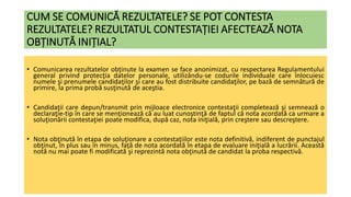 CUM SE COMUNICĂ REZULTATELE? SE POT CONTESTA
REZULTATELE? REZULTATUL CONTESTAȚIEI AFECTEAZĂ NOTA
OBȚINUTĂ INIȚIAL?
• Comunicarea rezultatelor obţinute la examen se face anonimizat, cu respectarea Regulamentului
general privind protecţia datelor personale, utilizându-se codurile individuale care înlocuiesc
numele şi prenumele candidaţilor şi care au fost distribuite candidaţilor, pe bază de semnătură de
primire, la prima probă susţinută de aceştia.
• Candidaţii care depun/transmit prin mijloace electronice contestaţii completează şi semnează o
declaraţie-tip în care se menţionează că au luat cunoştinţă de faptul că nota acordată ca urmare a
soluţionării contestaţiei poate modifica, după caz, nota iniţială, prin creştere sau descreştere.
• Nota obţinută în etapa de soluţionare a contestaţiilor este nota definitivă, indiferent de punctajul
obţinut, în plus sau în minus, faţă de nota acordată în etapa de evaluare iniţială a lucrării. Această
notă nu mai poate fi modificată şi reprezintă nota obţinută de candidat la proba respectivă.
 