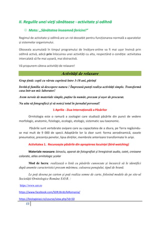 13
II. Regulile unei vieţi sănătoase - activitate și odihnă
 Moto: ,,Sănătatea înseamnă fericire!”
Regimul de activitate și odihnă are un rol deosebit pentru funcționarea normală a aparatelor
și sistemelor organismului.
Oboseala acumulată în timpul programului de învățare online va fi mai ușor învinsă prin
odihnă activă, adică prin înlocuirea unei activități cu alta, respectând o condiție: activitatea
intercalată să fie mai ușoară, mai distractivă.
Vă propunem câteva activități de relaxare!
Activități de relaxare
Grup țintă: copii cu vârsta cuprinsă între 3-18 ani, părinți
Invită-ți familia să descopere natura ! Împreună puteți realiza activități simple. Transformă
casa într-un mic laborator!
Avem nevoie de materiale simple, puține la număr, precum și ușor de procurat.
Nu uita să fotografiezi și să notezi totul în jurnalul personal!
1 Aprilie - Ziua Internațională a Păsărilor
Ornitologia este o ramură a zoologiei care studiază păsările din punct de vedere
morfologic, anatomic, fiziologic, ecologic, etologic, sistematic sau taxonomic.
Păsările sunt vertebrate ovipare care au capacitatea de a zbura, pe Terra regăsindu-
se mai mult de 9 000 de specii. Adaptările lor la zbor sunt: forma aerodinamică, oasele
pneumatice, prezența penelor, lipsa dinților, membrele anterioare transformate în aripi.
Activitatea 1. Recunoaște păsările din apropierea locuinței (bird-watching)
Materiale necesare: binoclu, aparat de fotografiat și înregistrat audio, caiet, creioane
colorate, atlas ornitologic școlar
Mod de lucru: realizează o listă cu păsările cunoscute și încearcă să le identifici
după anumite caracteristici precum mărimea, culoarea penajului, tipul de hrană.
Le poți desena pe carton și poți realiza semne de carte, folosind modele de pe site-ul
Societății Ornitologice Române S.O.R. :
https://www.sor.ro
https://www.facebook.com/SOR.BirdLifeRomania/
https://biologieiasi.ro/course/view.php?id=50
 