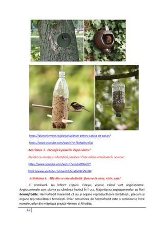 15
https://planurilemele.ro/planuri/planuri-pentru-casuta-de-pasari/
https://www.youtube.com/watch?v=7BxNpNsreXw
Activitatea 3. Identifică păsările după cântec!
Ascultă cu atenție și identifică pasărea! Poți utiliza următoarele resurse:
https://www.youtube.com/watch?v=iqba0fWxOfY
https://www.youtube.com/watch?v=xBvV6LVNuQ4
Activitatea 4. Află din ce este alcătuită floarea la cireș, vișin, cais!
E primăvară. Au înflorit copacii. Cireșul, vișinul, caisul sunt angiosperme.
Angiospermele sunt plante cu sămânța închisă în fruct. Majoritatea angiospermelor au flori
hermafrodite. Hermafrodit înseamnă că au și organe reproducătoare bărbătești, precum și
organe reproducătoare femeiești. Chiar denumirea de hermafrodit este o combinație între
numele zeilor din mitologia greacă Hermes și Afrodita.
 