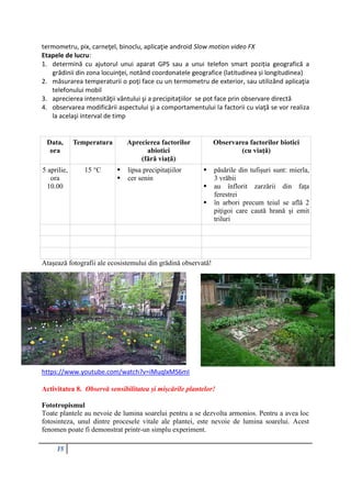 18
termometru, pix, carneţel, binoclu, aplicaţie android Slow motion video FX
Etapele de lucru:
1. determină cu ajutorul unui aparat GPS sau a unui telefon smart poziția geografică a
grădinii din zona locuinţei, notând coordonatele geografice (latitudinea și longitudinea)
2. măsurarea temperaturii o poţi face cu un termometru de exterior, sau utilizând aplicaţia
telefonului mobil
3. aprecierea intensităţii vântului şi a precipitaţiilor se pot face prin observare directă
4. observarea modificării aspectului şi a comportamentului la factorii cu viaţă se vor realiza
la acelaşi interval de timp
Data,
ora
Temperatura Aprecierea factorilor
abiotici
(fără viaţă)
Observarea factorilor biotici
(cu viaţă)
5 aprilie,
ora
10.00
15 °C  lipsa precipitaţiilor
 cer senin
 păsările din tufişuri sunt: mierla,
3 vrăbii
 au înflorit zarzării din faţa
ferestrei
 în arbori precum teiul se află 2
piţigoi care caută hrană şi emit
triluri
Ataşează fotografii ale ecosistemului din grădină observată!
https://www.youtube.com/watch?v=iMuqlxMS6mI
Activitatea 8. Observă sensibilitatea și mișcările plantelor!
Fototropismul
Toate plantele au nevoie de lumina soarelui pentru a se dezvolta armonios. Pentru a avea loc
fotosinteza, unul dintre procesele vitale ale plantei, este nevoie de lumina soarelui. Acest
fenomen poate fi demonstrat printr-un simplu experiment.
 