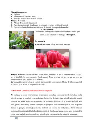 19
Materiale necesare:
 2 plante
 o cameră cu o fereastră mare
 aplicaţie android Slow motion video FX.
Etapele de lucru:
1. Alegeți două plante de cameră.
2. Puneți una dintre ele lângă geam și asigurați-vă că are suficientă lumină.
3. Așezați cealaltă plantă departe de sursa de lumină și așteptați câteva zile.
Ce ați observat?
Planta care a fost ținută departe de fereastră s-a întors spre
soare. Acest fenomen se numește fototropism.
Termonastia
Materiale necesare: lalele, apă caldă, apa rece
Etapele de lucru: o floare deschisă ca un boboc, introdusă în apă la temperatura de 25-30ºC
se va deschide în câteva minute. Dacă aceeași floare se trece într-un vas cu apă rece cu
temperatura de 5-8º, aceasta se va închide
Termonastiile sunt produse de variații ale intensității temperaturii. Florile de lalea se deschid
la căldură și se închid la temperature scăzute.
Activitatea 9. Jurnalul animalului meu de companie
Nu mai este un secret pentru nimeni că a avea un animal de companie vine la pachet cu multe
clipe frumoase și beneficii pentru sănătate. Iubitorii și deținătorii de animale știu câte emoții
pozitive pot aduce aceste necuvântătoare, ce ne înțeleg felul de a fi și ne simt sufletul. Mai
bine, poate, decât mulți oameni. Oamenii de știință au analizat avantajele de care ne putem
bucura în preajma animăluțului nostru preferat, iar acestea nu sunt puține. De la întărirea
sistemului imunitar până la îmbunătățirea vieții de familie, de la prevenirea unor boli până la
o mai bună socializare și comunicare, animalele de companie devin, uneori, o necesitate.
 