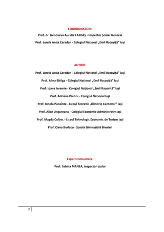 2
COORDONATORI:
Prof. dr. Genoveva Aurelia FARCAȘ - Inspector Școlar General
Prof. Lorela Anda Caradan - Colegiul Național „Emil Racoviță” Iași
AUTORI:
Prof. Lorela Anda Caradan - Colegiul Național „Emil Racoviță” Iași
Prof. Alina Bîrliga - Colegiul Național „Emil Racoviță” Iași
Prof. Ioana Ieremie - Colegiul Național „Emil Racoviță” Iași
Prof. Adriana Preotu - Colegiul Național Iași
Prof. Ionela Panainte - Liceul Teoretic „Dimitrie Cantemir” Iași
Prof. Alice Ungureanu - Colegiul Economic Administrativ Iași
Prof. Magda Culbec - Liceul Tehnologic Economic de Turism Iași
Prof. Oana Burlacu - Școala Gimnazială Bivolari
Expert comunicare:
Prof. Sabina MANEA, inspector școlar
 