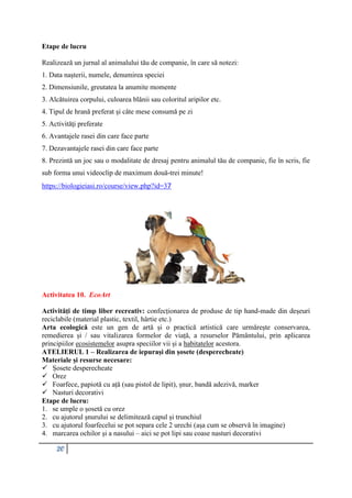 20
Etape de lucru
Realizează un jurnal al animalului tău de companie, în care să notezi:
1. Data nașterii, numele, denumirea speciei
2. Dimensiunile, greutatea la anumite momente
3. Alcătuirea corpului, culoarea blănii sau coloritul aripilor etc.
4. Tipul de hrană preferat şi câte mese consumă pe zi
5. Activităţi preferate
6. Avantajele rasei din care face parte
7. Dezavantajele rasei din care face parte
8. Prezintă un joc sau o modalitate de dresaj pentru animalul tău de companie, fie în scris, fie
sub forma unui videoclip de maximum două-trei minute!
https://biologieiasi.ro/course/view.php?id=37
Activitatea 10. EcoArt
Activități de timp liber recreativ: confecționarea de produse de tip hand-made din deșeuri
reciclabile (material plastic, textil, hârtie etc.)
Arta ecologică este un gen de artă și o practică artistică care urmărește conservarea,
remedierea și / sau vitalizarea formelor de viață, a resurselor Pământului, prin aplicarea
principiilor ecosistemelor asupra speciilor vii și a habitatelor acestora.
ATELIERUL 1 – Realizarea de iepurași din șosete (desperecheate)
Materiale și resurse necesare:
 Șosete desperecheate
 Orez
 Foarfece, papiotă cu ață (sau pistol de lipit), șnur, bandă adezivă, marker
 Nasturi decorativi
Etape de lucru:
1. se umple o șosetă cu orez
2. cu ajutorul șnurului se delimitează capul și trunchiul
3. cu ajutorul foarfecelui se pot separa cele 2 urechi (așa cum se observă în imagine)
4. marcarea ochilor și a nasului – aici se pot lipi sau coase nasturi decorativi
 