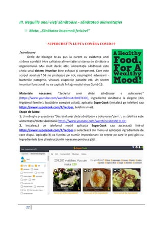 22
III. Regulile unei vieţi sănătoase - sănătatea alimentației
 Moto: ,,Sănătatea înseamnă fericire!”
SUPERCHEF ÎN LUPTA CONTRA COVID-19
Introducere
Orele de biologie te-au pus la curent cu existența unei
strânse corelații între calitatea alimentației și starea de sănătate a
organismului. Mai mult decât atât, alimentația sănătoasă este
cheia unui sistem imunitar bine echipat și competent. Care este
scopul acestuia? Să ne protejeze pe noi, respingând adversarii -
bacteriile patogene, virusuri, ciupercile parazite etc. Un sistem
imunitar funcțional nu va capitula în fața noului virus Covid-19.
Materiale necesare: ”Secretul unei diete sănătoase e adecvarea”
(https://www.youtube.com/watch?v=xXz3N5T1iOI), ingrediente sănătoase la alegere (din
frigiderul familiei), bucătărie complet utilată, aplicația SuperCook (instalată pe telefon) sau
https://www.supercook.com/#/recipes, telefon smart.
Etape de lucru:
1. Urmărește prezentarea ”Secretul unei diete sănătoase e adecvarea”pentru a stabili ce este
alimentația/dieta sănătoasă (https://www.youtube.com/watch?v=xXz3N5T1iOI)
2. Instalează pe telefonul mobil aplicația SuperCook sau accesează link-ul
https://www.supercook.com/#/recipes și selectează din menu-ul aplicației ingredientele de
care dispui. Aplicația îți va furniza un număr impresionant de rețete pe care le poți găti cu
ingredientele tale și instrucțiunile necesare pentru a găti.
 