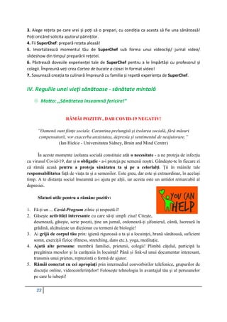 23
3. Alege rețeta pe care vrei și poți să o prepari, cu condiția ca acesta să fie una sănătoasă!
Poți oricând solicita ajutorul părinților.
4. Fii SuperChef: prepară rețeta aleasă!
5. Imortalizează momentul tău de SuperChef sub forma unui videoclip/ jurnal video/
slideshow din timpul preparării rețetei.
6. Păstrează dovezile experienței tale de SuperChef pentru a le împărtăși cu profesorul și
colegii. Împreună veți crea Cartea de bucate a clasei în format video!
7. Savurează creația ta culinară împreună cu familia și repetă experiența de SuperChef.
IV. Regulile unei vieţi sănătoase - sănătate mintală
 Motto: ,,Sănătatea înseamnă fericire!”
RĂMÂI POZITIV, DAR COVID-19 NEGATIV!
”Oamenii sunt ființe sociale. Carantina prelungită și izolarea socială, fără măsuri
compensatorii, vor exacerba anxietatea, depresia și sentimentul de neajutorare.”
(Ian Hickie - Universitatea Sidney, Brain and Mind Centre)
În aceste momente izolarea socială constituie atât o necesitate - a ne proteja de infecția
cu virusul Covid-19, dar și o obligație - a-i proteja pe semenii noștri. Gândește-te în fiecare zi
că rămâi acasă pentru a proteja sănătatea ta și pe a celorlalți. Ții în mâinile tale
responsabilitatea față de viața ta și a semenilor. Este greu, dar este și extraordinar, în același
timp. A te distanța social înseamnă a-i ajuta pe alții, iar acesta este un antidot remarcabil al
depresiei.
Sfaturi utile pentru a rămâne pozitiv:
1. Fă-ți un ... Covid-Program zilnic și respectă-l!
2. Găsește activități interesante cu care să-ți umpli ziua! Citește,
desenează, gătește, scrie poezii, ține un jurnal, ordonează-ți șifonierul, cântă, lucrează în
grădină, alcătuiește un dicționar cu termeni de biologie!
3. Ai grijă de corpul tău prin: igienă riguroasă a ta și a locuinței, hrană sănătoasă, suficient
somn, exerciții fizice (fitness, stretching, dans etc.), yoga, meditație.
4. Ajută alte persoane: membrii familiei, prietenii, colegii! Plimbă cățelul, participă la
pregătirea meselor și la curățenia în locuință! Până și link-ul unui documentar interesant,
transmis unui prieten, reprezintă o formă de ajutor.
5. Rămâi conectat cu cei apropiați prin intermediul convorbirilor telefonice, grupurilor de
discuție online, videoconferințelor! Folosește tehnologia în avantajul tău și al persoanelor
pe care le iubești!
 