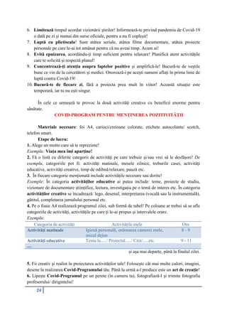 24
6. Limitează timpul acordat vizionării știrilor! Informează-te privind pandemia de Covid-19
o dată pe zi și numai din surse oficiale, pentru a nu fi copleșit!
7. Luptă cu plictiseala! Sunt atâtea seriale, atâtea filme documentare, atâtea proiecte
personale pe care le-ai tot amânat pentru că nu aveai timp. Acum ai!
8. Evită epuizarea, acordându-ți timp suficient pentru relaxare! Planifică atent activitățile
care te solicită și respectă planul!
9. Concentrează-ți atenția asupra faptelor pozitive și amplifică-le! Bucură-te de veștile
bune ce vin de la cercetători și medici. Onorează-i pe acești oameni aflați în prima linie de
luptă contra Covid-19!
10. Bucură-te de fiecare zi, fără a proiecta prea mult în viitor! Această situație este
temporară, iar tu nu ești singur.
În cele ce urmează te provoc la două activități creative cu beneficii enorme pentru
sănătate.
COVID-PROGRAM PENTRU MENȚINEREA POZITIVITĂȚII
Materiale necesare: foi A4, carioci/creioane colorate, etichete autocolante/ scotch,
telefon smart.
Etape de lucru:
1. Alege un motto care să te reprezinte!
Exemplu: Viața mea îmi aparține!
2. Fă o listă cu diferite categorii de activități pe care trebuie și/sau vrei să le desfășori! De
exemplu, categoriile pot fi: activități matinale, mesele zilnice, treburile casei, activități
educative, activități creative, timp de odihnă/relaxare, pauză etc.
3. În fiecare categorie menționată include activitățile necesare sau dorite!
Exemple: În categoria activităților educative ai putea include: teme, proiecte de studiu,
vizionare de documentare științifice, lectura, investigația pe o temă de interes etc. În categoria
activităților creative se încadrează: lego, desenul, interpretarea (vocală sau la instrumentală),
gătitul, completarea jurnalului personal etc.
4. Pe o foaie A4 realizează programul zilei, sub formă de tabel! Pe coloane ar trebui să se afle
categoriile de activități, activitățile pe care ți le-ai propus și intervalele orare.
Exemplu:
Categoria de activități Activitățile mele Ora
Activități matinale Igienă personală, ordonarea camerei mele,
micul dejun
8 - 9
Activități educative Tema la...../ Proiectul...../ Citit/.....etc. 9 - 11
....
și așa mai departe, până la finalul zilei.
5. Fii creativ și realist în proiectarea activităților tale! Folosește cât mai multe culori, imagini,
desene la realizarea Covid-Programului tău. Până la urmă a-l produce este un act de creație!
6. Lipește Covid-Programul pe un perete (în camera ta), fotografiază-l și trimite fotografia
profesorului/ dirigintelui!
 
