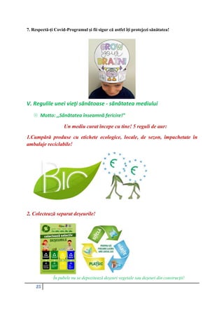 25
7. Respectă-ți Covid-Programul și fii sigur că astfel îți protejezi sănătatea!
V. Regulile unei vieţi sănătoase - sănătatea mediului
 Motto: ,,Sănătatea înseamnă fericire!”
Un mediu curat începe cu tine! 5 reguli de aur:
1.Cumpără produse cu etichete ecologice, locale, de sezon, împachetate în
ambalaje reciclabile!
2. Colectează separat deșeurile!
În pubele nu se depozitează deșeuri vegetale sau deșeuri din construcții!
 
