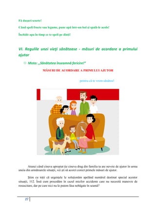 27
Fă dușuri scurte!
Când speli fructe sau legume, pune apă într-un bol şi spală-le acolo!
Închide apa în timp ce te speli pe dinți!
VI. Regulile unei vieţi sănătoase - măsuri de acordare a primului
ajutor
 Moto: ,,Sănătatea înseamnă fericire!”
MĂSURI DE ACORDARE A PRIMULUI AJUTOR
pentru că te vrem sănătos!
Atunci când cineva apropiat ție cineva drag din familia ta are nevoie de ajutor în urma
uneia din următoarele situații, vei ști să acorzi corect primele măsuri de ajutor.
Știm cu toții că urgențele le soluționăm apelând numărul destinat special acestor
situații, 112. Însă cum procedăm în cazul micilor accidente care nu necesită manevre de
resuscitare, dar pe care nici nu le putem lăsa nebăgate în seamă?
 